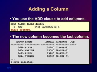 10-16
Adding a Column
• You use the ADD clause to add columns.
EMPNO ENAME ANNSAL HIREDATE JOB
--------- ---------- --------- --------- ----
7698 BLAKE 34200 01-MAY-81
7654 MARTIN 15000 28-SEP-81
7499 ALLEN 19200 20-FEB-81
7844 TURNER 18000 08-SEP-81
...
6 rows selected.
EMPNO ENAME ANNSAL HIREDATE JOB
--------- ---------- --------- --------- ----
7698 BLAKE 34200 01-MAY-81
7654 MARTIN 15000 28-SEP-81
7499 ALLEN 19200 20-FEB-81
7844 TURNER 18000 08-SEP-81
...
6 rows selected.
SQL> ALTER TABLE dept30
2 ADD (job VARCHAR2(9));
Table altered.Table altered.
• The new column becomes the last column.
 