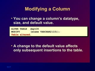 10-17
Modifying a Column
• You can change a column’s datatype,
size, and default value.
• A change to the default value affects
only subsequent insertions to the table.
ALTER TABLE dept30
MODIFY (ename VARCHAR2(15));
Table altered.Table altered.
 