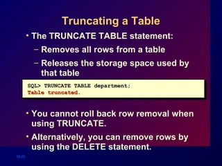 10-20
Truncating a Table
• The TRUNCATE TABLE statement:
– Removes all rows from a table
– Releases the storage space used by
that table
• You cannot roll back row removal when
using TRUNCATE.
• Alternatively, you can remove rows by
using the DELETE statement.
SQL> TRUNCATE TABLE department;
Table truncated.Table truncated.
 
