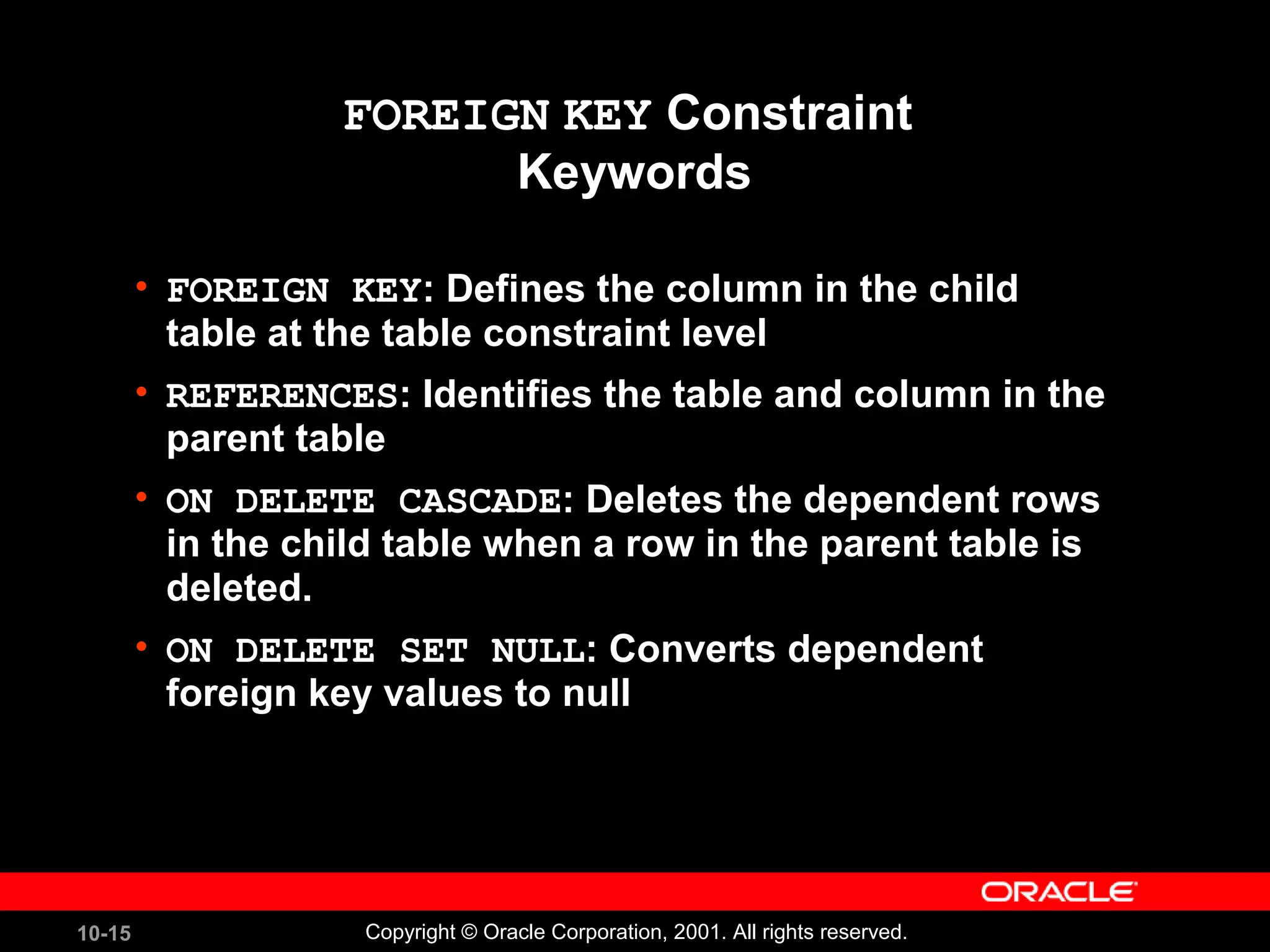 10-15 Copyright © Oracle Corporation, 2001. All rights reserved. FOREIGN KEY Constraint Keywords • FOREIGN KEY: Defines the column in the child table at the table constraint level • REFERENCES: Identifies the table and column in the parent table • ON DELETE CASCADE: Deletes the dependent rows in the child table when a row in the parent table is deleted. • ON DELETE SET NULL: Converts dependent foreign key values to null 