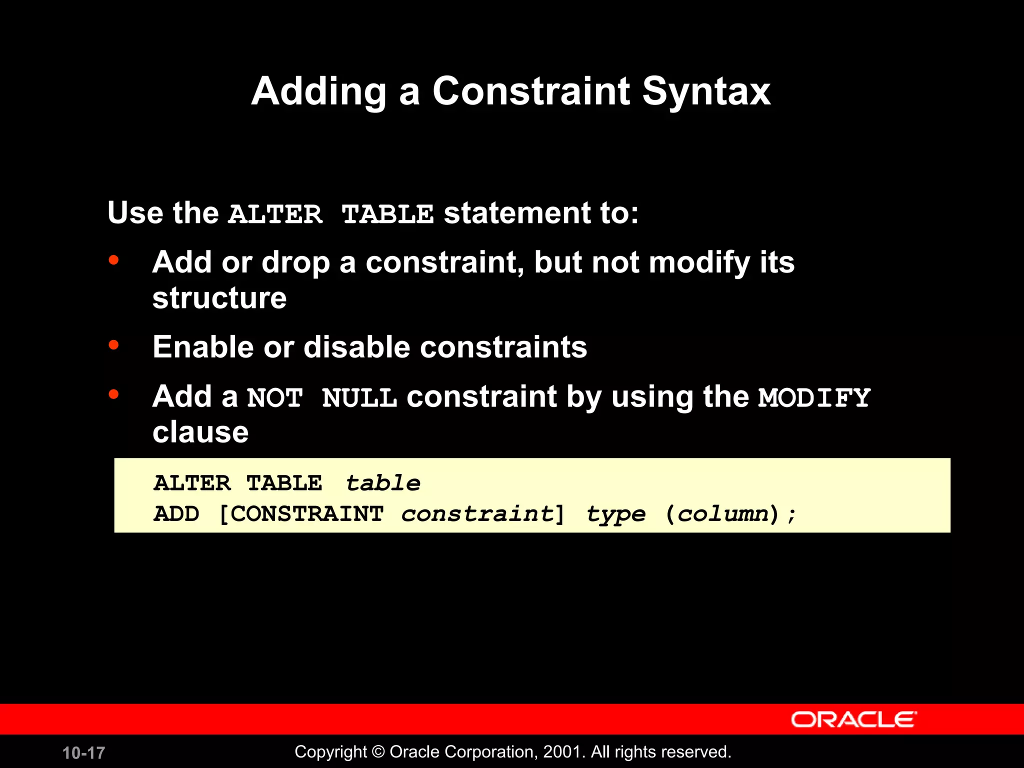 10-17 Copyright © Oracle Corporation, 2001. All rights reserved. Adding a Constraint Syntax Use the ALTER TABLE statement to: • Add or drop a constraint, but not modify its structure • Enable or disable constraints • Add a NOT NULL constraint by using the MODIFY clause ALTER TABLE table ADD [CONSTRAINT constraint] type (column); ALTER TABLE table ADD [CONSTRAINT constraint] type (column); 