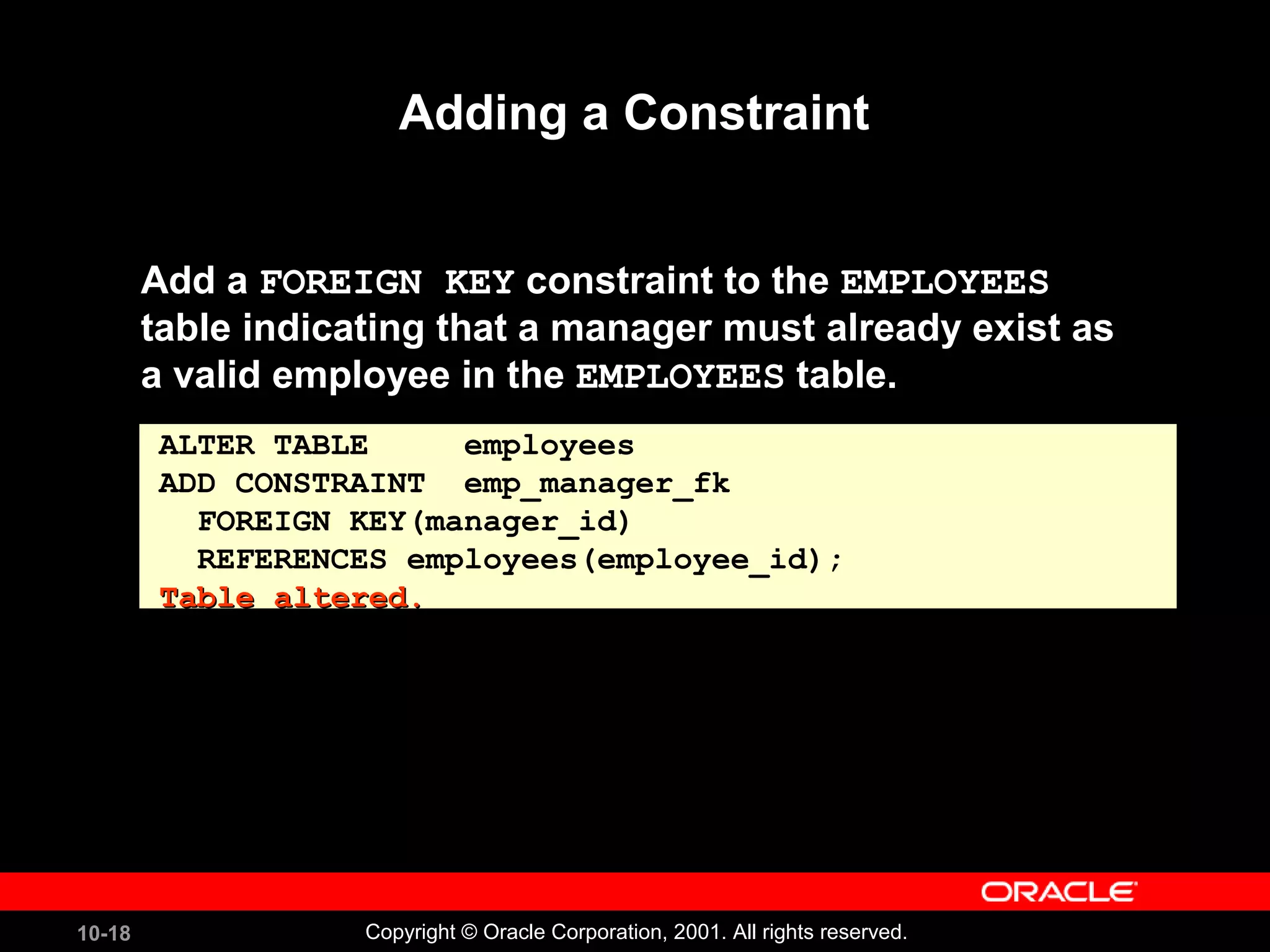 10-18 Copyright © Oracle Corporation, 2001. All rights reserved. Adding a Constraint Add a FOREIGN KEY constraint to the EMPLOYEES table indicating that a manager must already exist as a valid employee in the EMPLOYEES table. ALTER TABLE employees ADD CONSTRAINT emp_manager_fk FOREIGN KEY(manager_id) REFERENCES employees(employee_id); Table altered.Table altered. 