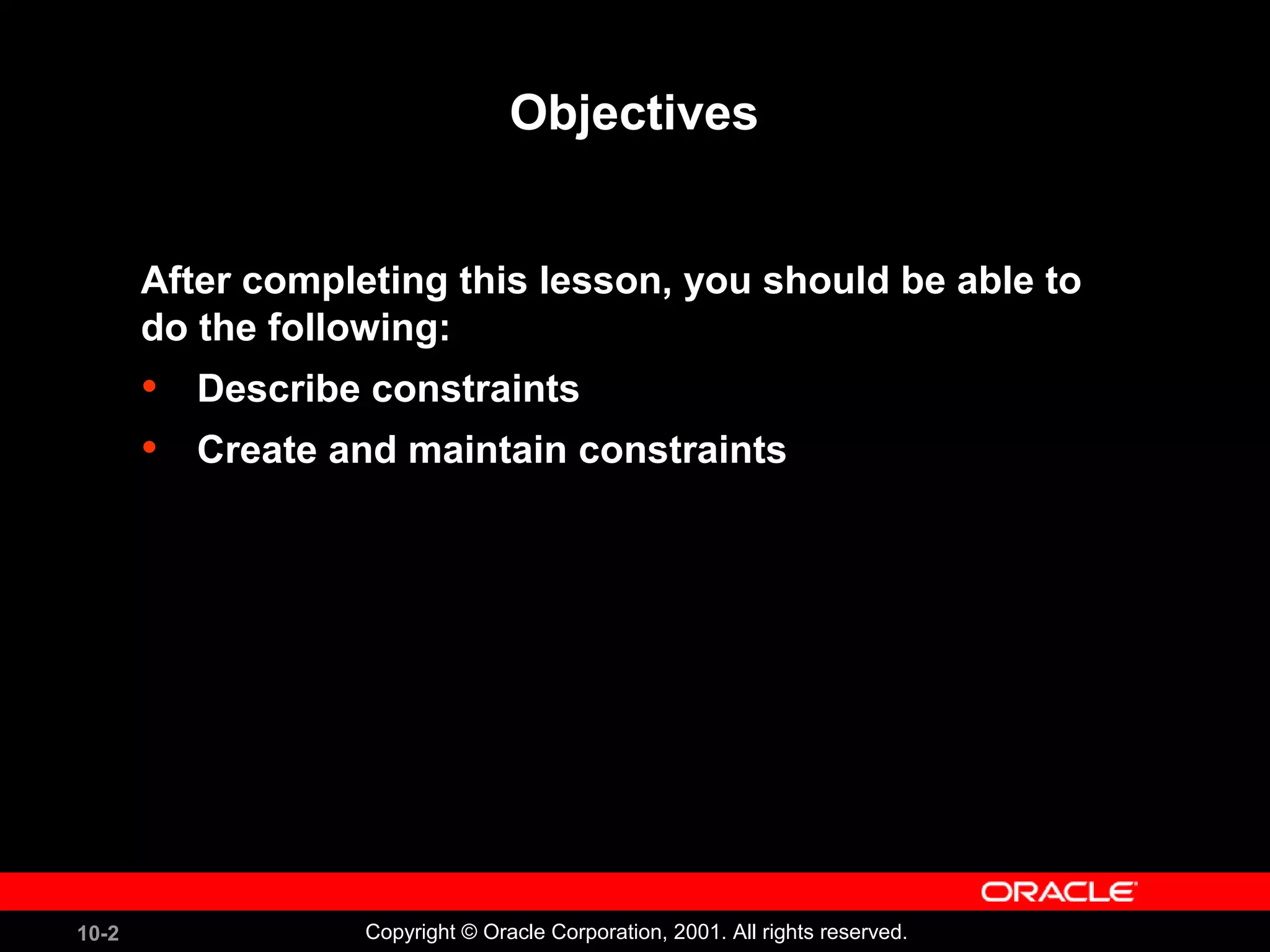 10-2 Copyright © Oracle Corporation, 2001. All rights reserved. Objectives After completing this lesson, you should be able to do the following: • Describe constraints • Create and maintain constraints 