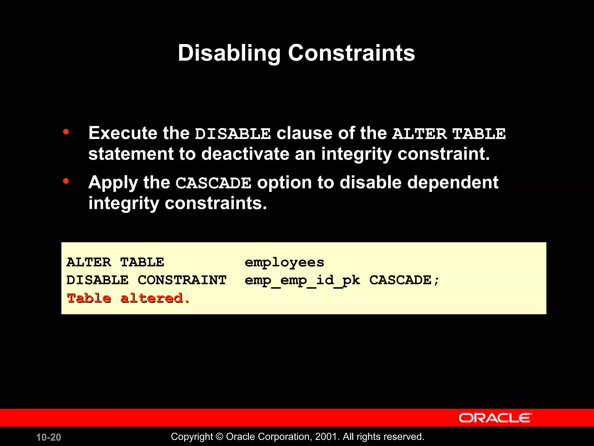 10-20 Copyright © Oracle Corporation, 2001. All rights reserved. Disabling Constraints • Execute the DISABLE clause of the ALTER TABLE statement to deactivate an integrity constraint. • Apply the CASCADE option to disable dependent integrity constraints. ALTER TABLE employees DISABLE CONSTRAINT emp_emp_id_pk CASCADE; Table altered.Table altered. ALTER TABLE employees DISABLE CONSTRAINT emp_emp_id_pk CASCADE; Table altered.Table altered. 