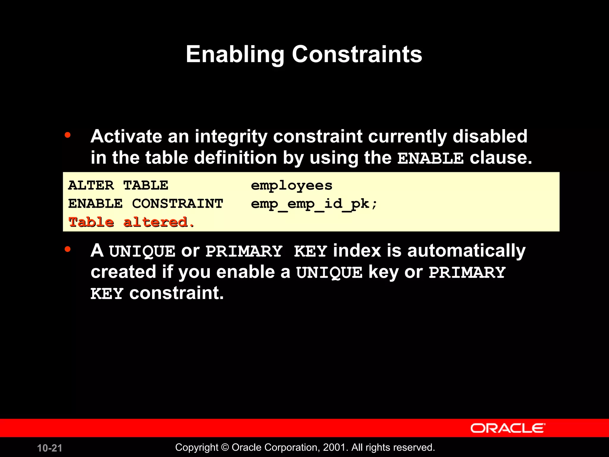 10-21 Copyright © Oracle Corporation, 2001. All rights reserved. Enabling Constraints • Activate an integrity constraint currently disabled in the table definition by using the ENABLE clause. • A UNIQUE or PRIMARY KEY index is automatically created if you enable a UNIQUE key or PRIMARY KEY constraint. ALTER TABLE employees ENABLE CONSTRAINT emp_emp_id_pk; Table altered.Table altered. ALTER TABLE employees ENABLE CONSTRAINT emp_emp_id_pk; Table altered.Table altered. 