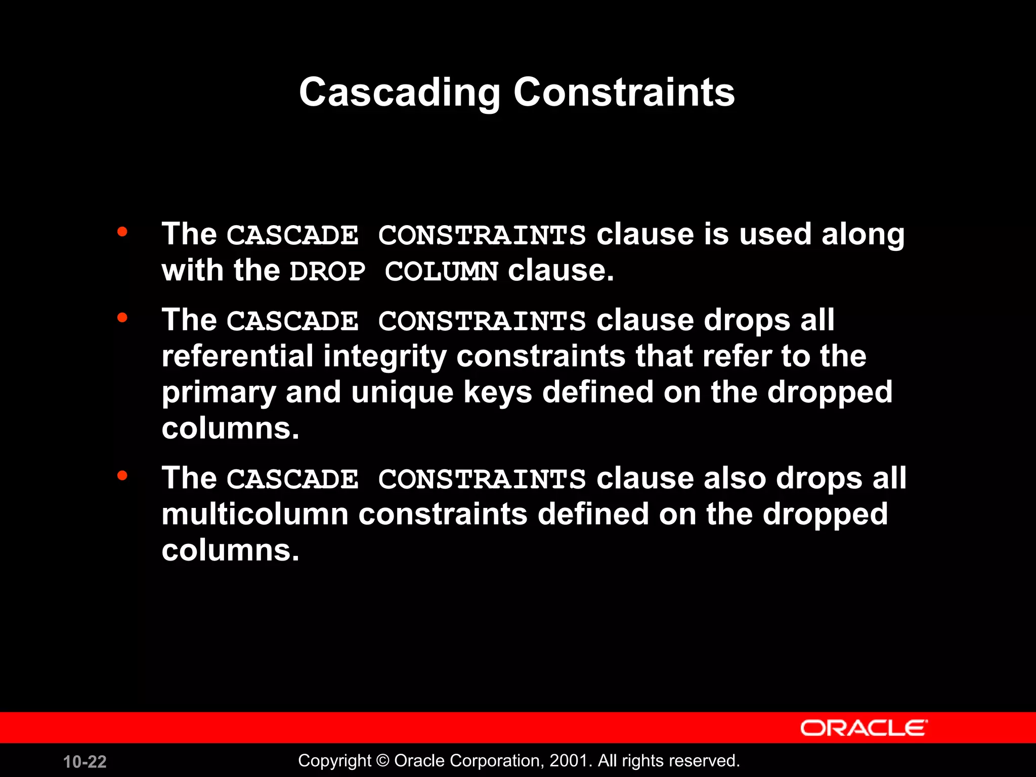 10-22 Copyright © Oracle Corporation, 2001. All rights reserved. Cascading Constraints • The CASCADE CONSTRAINTS clause is used along with the DROP COLUMN clause. • TThe CASCADE CONSTRAINTS clause drops all referential integrity constraints that refer to the primary and unique keys defined on the dropped columns. • The CASCADE CONSTRAINTS clause also drops all multicolumn constraints defined on the dropped columns. 