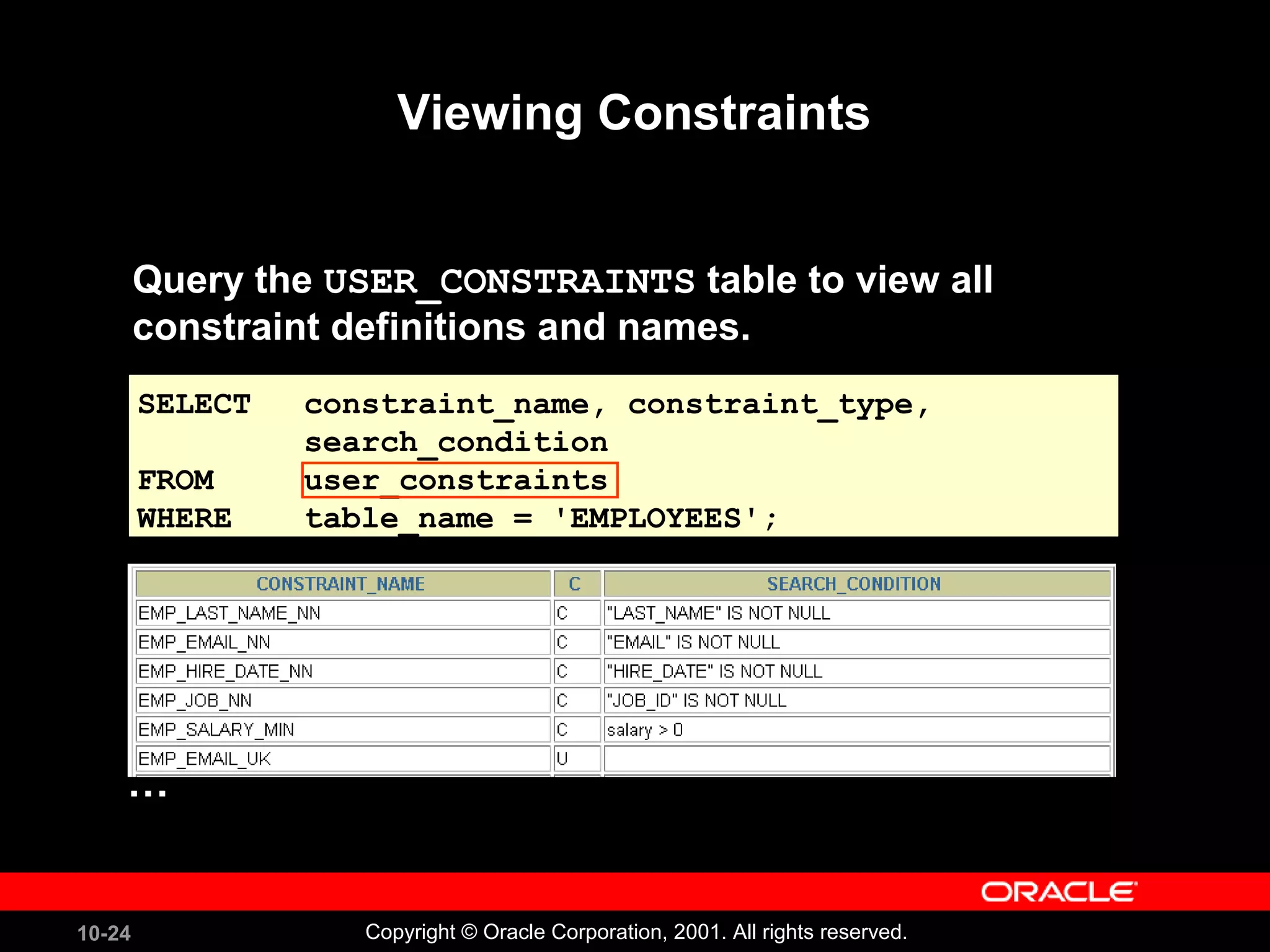 10-24 Copyright © Oracle Corporation, 2001. All rights reserved. SELECT constraint_name, constraint_type, search_condition FROM user_constraints WHERE table_name = 'EMPLOYEES'; Viewing Constraints Query the USER_CONSTRAINTS table to view all constraint definitions and names. … 