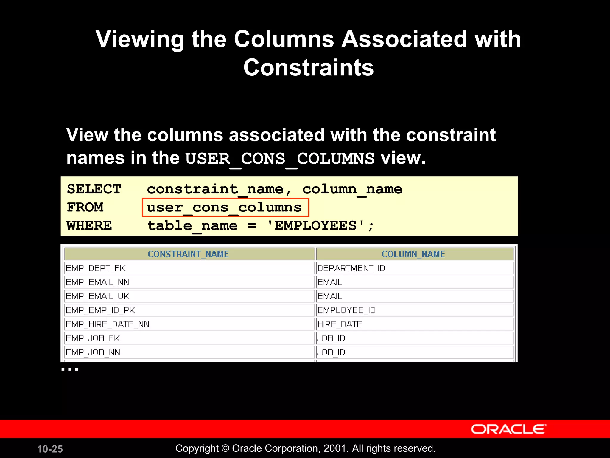 10-25 Copyright © Oracle Corporation, 2001. All rights reserved. SELECT constraint_name, column_name FROM user_cons_columns WHERE table_name = 'EMPLOYEES'; Viewing the Columns Associated with Constraints View the columns associated with the constraint names in the USER_CONS_COLUMNS view. … 