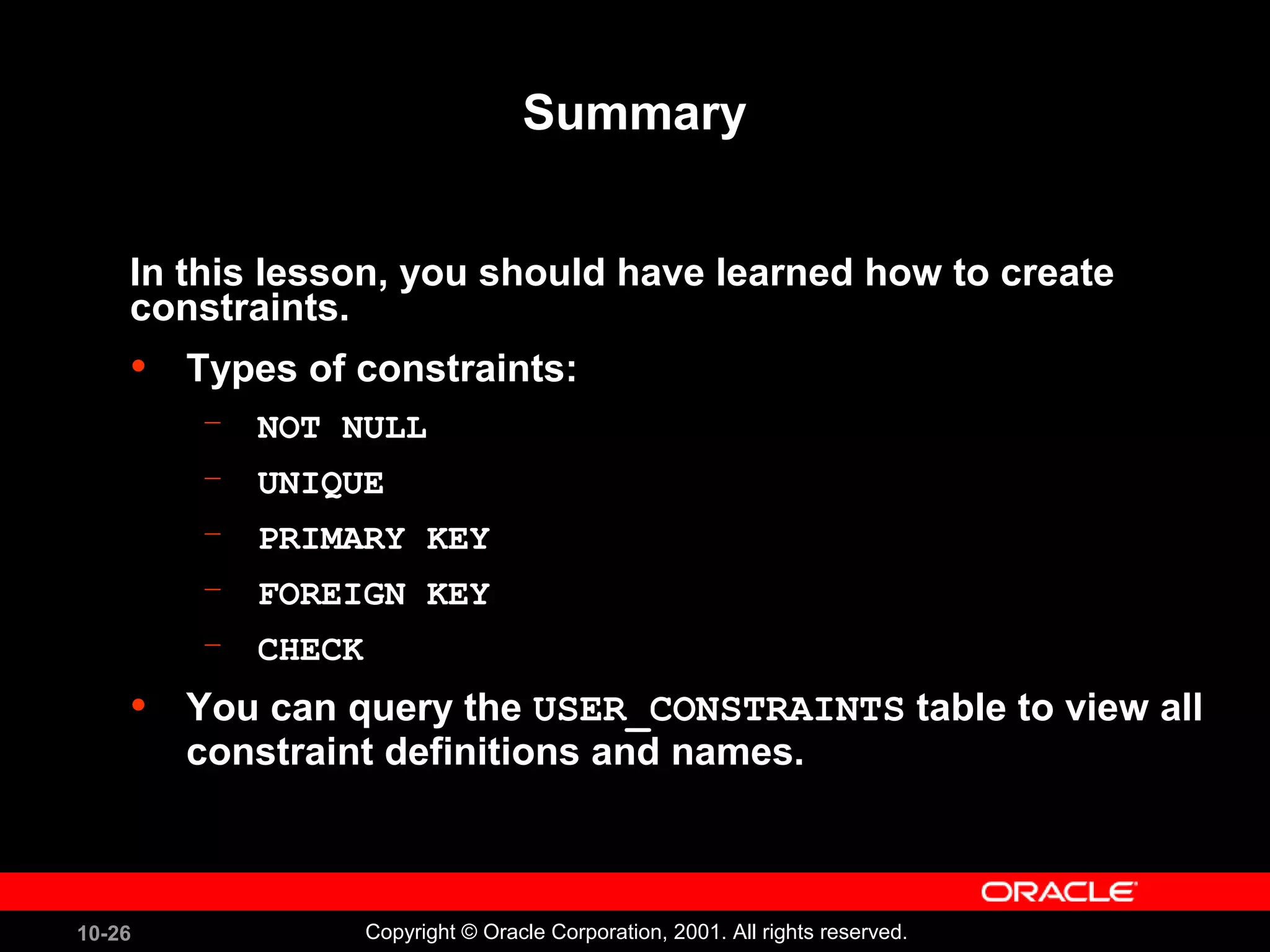 10-26 Copyright © Oracle Corporation, 2001. All rights reserved. Summary In this lesson, you should have learned how to create constraints. • Types of constraints: – NOT NULL – UNIQUE – PRIMARY KEY – FOREIGN KEY – CHECK • You can query the USER_CONSTRAINTS table to view all constraint definitions and names. 