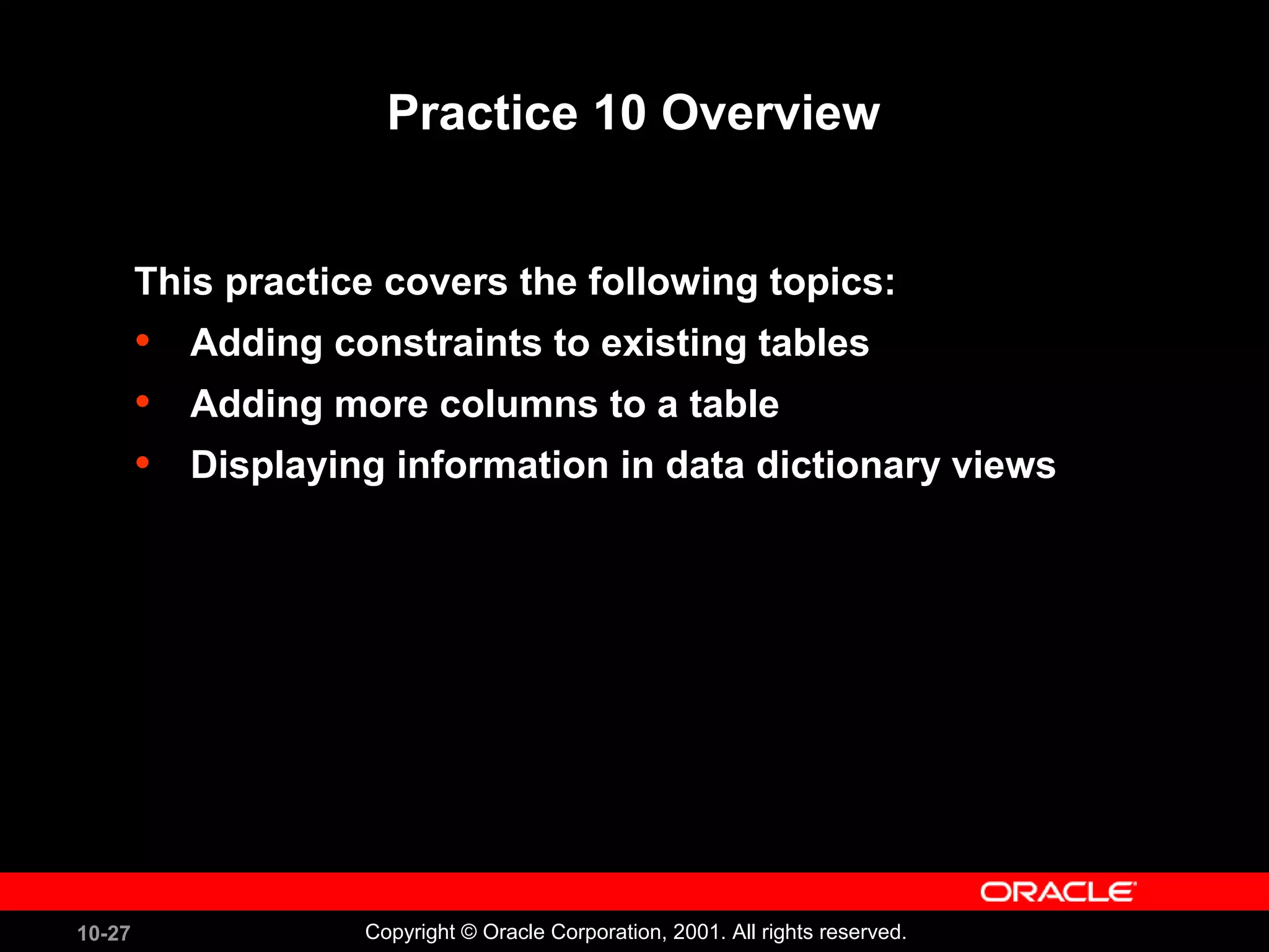 10-27 Copyright © Oracle Corporation, 2001. All rights reserved. Practice 10 Overview This practice covers the following topics: • Adding constraints to existing tables • Adding more columns to a table • Displaying information in data dictionary views 