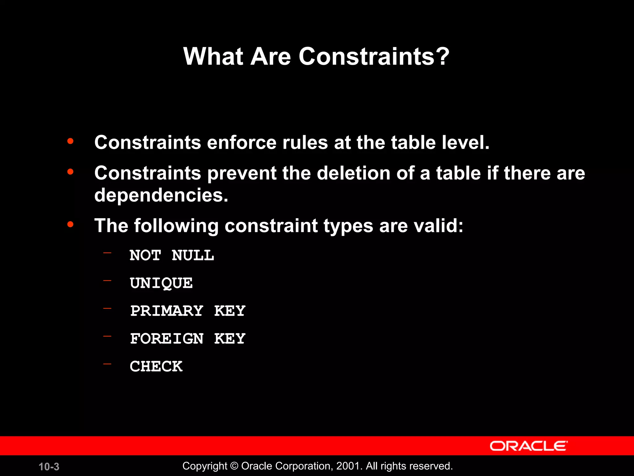 10-3 Copyright © Oracle Corporation, 2001. All rights reserved. What Are Constraints? • Constraints enforce rules at the table level. • Constraints prevent the deletion of a table if there are dependencies. • The following constraint types are valid: – NOT NULL – UNIQUE – PRIMARY KEY – FOREIGN KEY – CHECK 