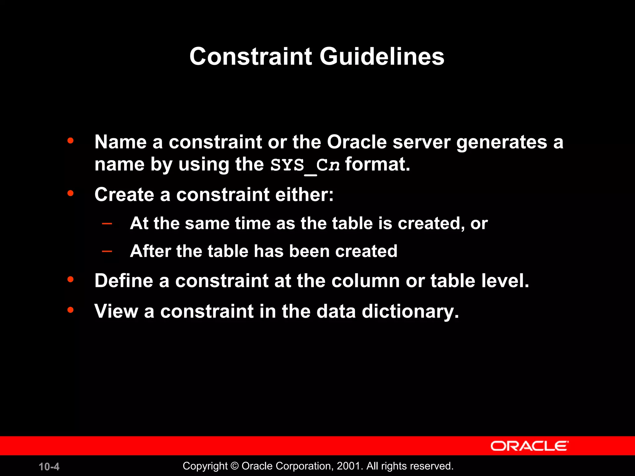 10-4 Copyright © Oracle Corporation, 2001. All rights reserved. Constraint Guidelines • Name a constraint or the Oracle server generates a name by using the SYS_Cn format. • Create a constraint either: – At the same time as the table is created, or – After the table has been created • Define a constraint at the column or table level. • View a constraint in the data dictionary. 