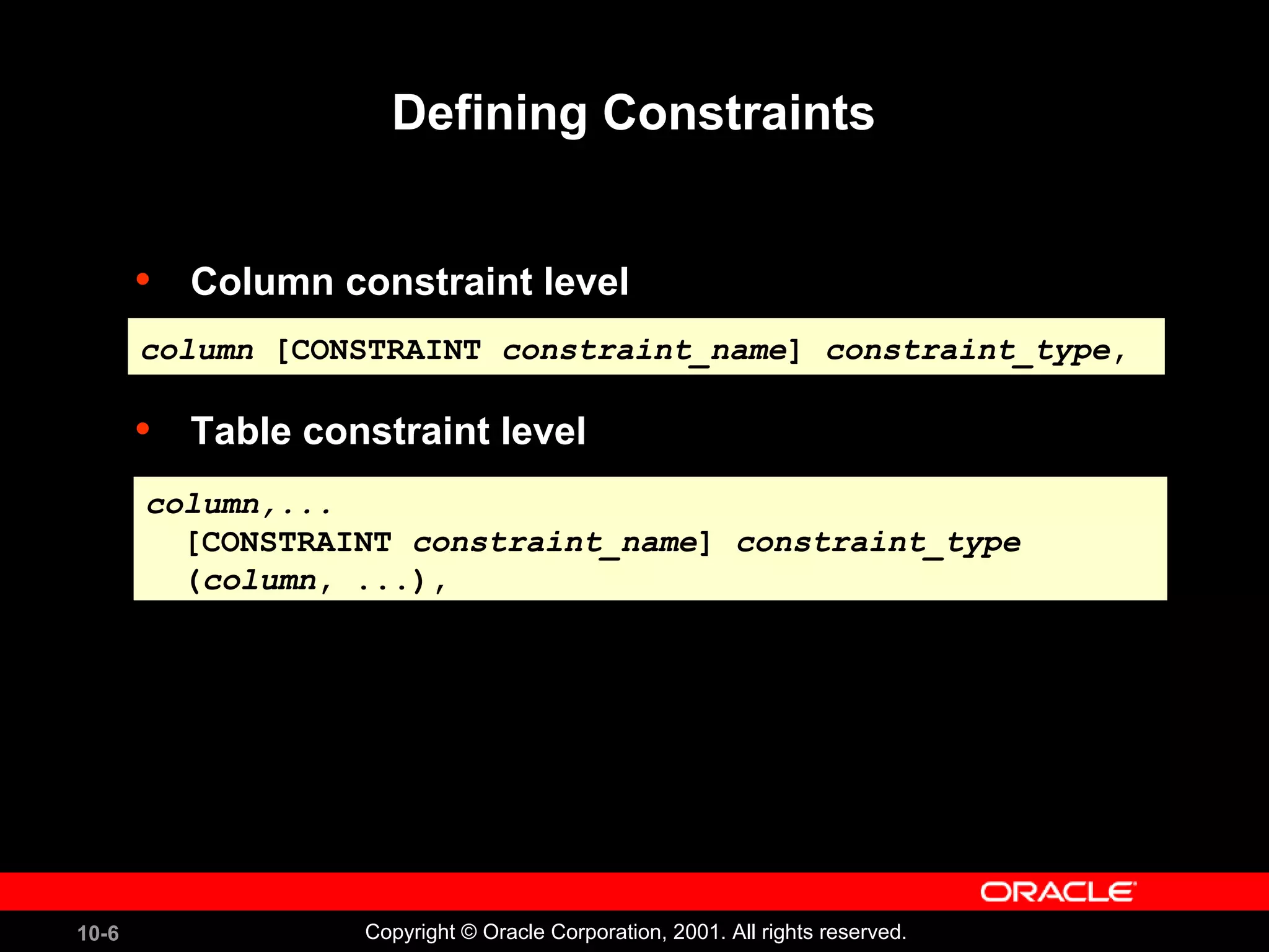 10-6 Copyright © Oracle Corporation, 2001. All rights reserved. Defining Constraints • Column constraint level • Table constraint level column [CONSTRAINT constraint_name] constraint_type,column [CONSTRAINT constraint_name] constraint_type, column,... [CONSTRAINT constraint_name] constraint_type (column, ...), column,... [CONSTRAINT constraint_name] constraint_type (column, ...), 