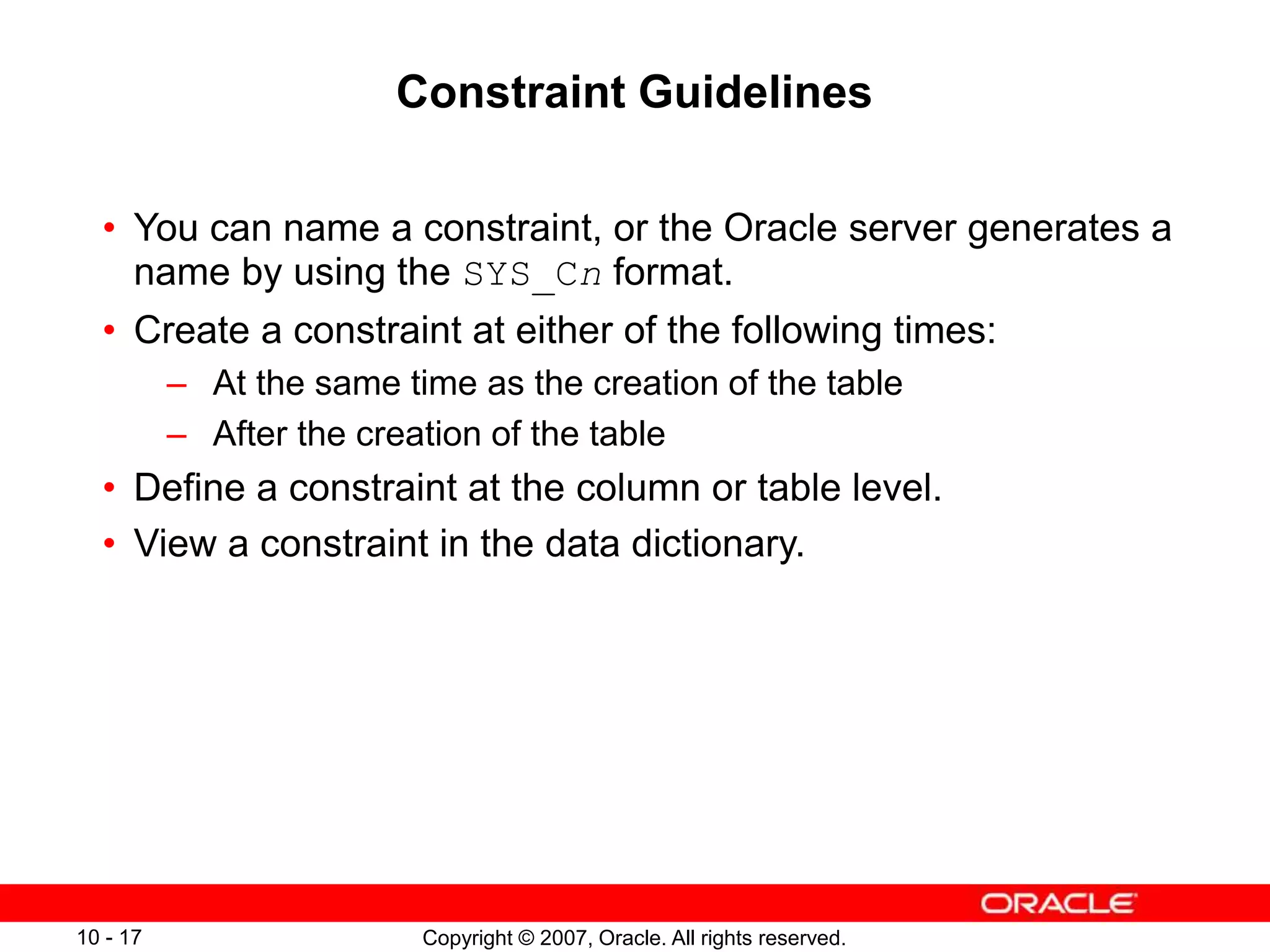 Copyright © 2007, Oracle. All rights reserved.
10 - 17
Constraint Guidelines
• You can name a constraint, or the Oracle server generates a
name by using the SYS_Cn format.
• Create a constraint at either of the following times:
– At the same time as the creation of the table
– After the creation of the table
• Define a constraint at the column or table level.
• View a constraint in the data dictionary.
 