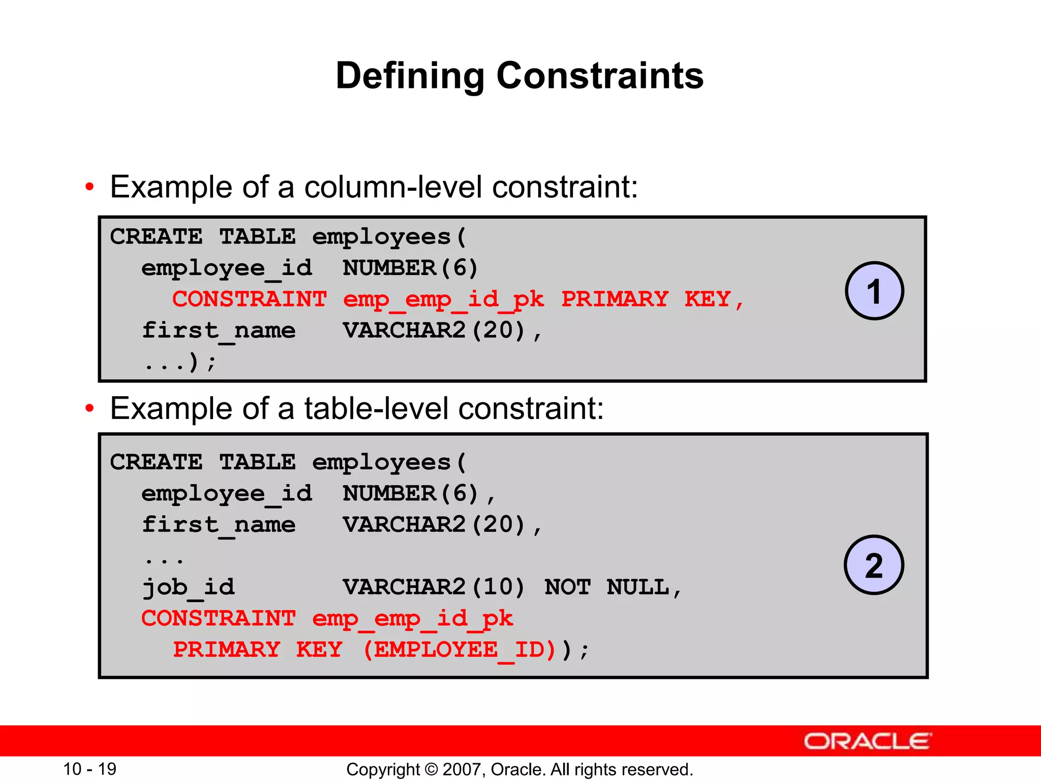 Copyright © 2007, Oracle. All rights reserved.
10 - 19
Defining Constraints
• Example of a column-level constraint:
• Example of a table-level constraint:
CREATE TABLE employees(
employee_id NUMBER(6)
CONSTRAINT emp_emp_id_pk PRIMARY KEY,
first_name VARCHAR2(20),
...);
CREATE TABLE employees(
employee_id NUMBER(6),
first_name VARCHAR2(20),
...
job_id VARCHAR2(10) NOT NULL,
CONSTRAINT emp_emp_id_pk
PRIMARY KEY (EMPLOYEE_ID));
1
2
 