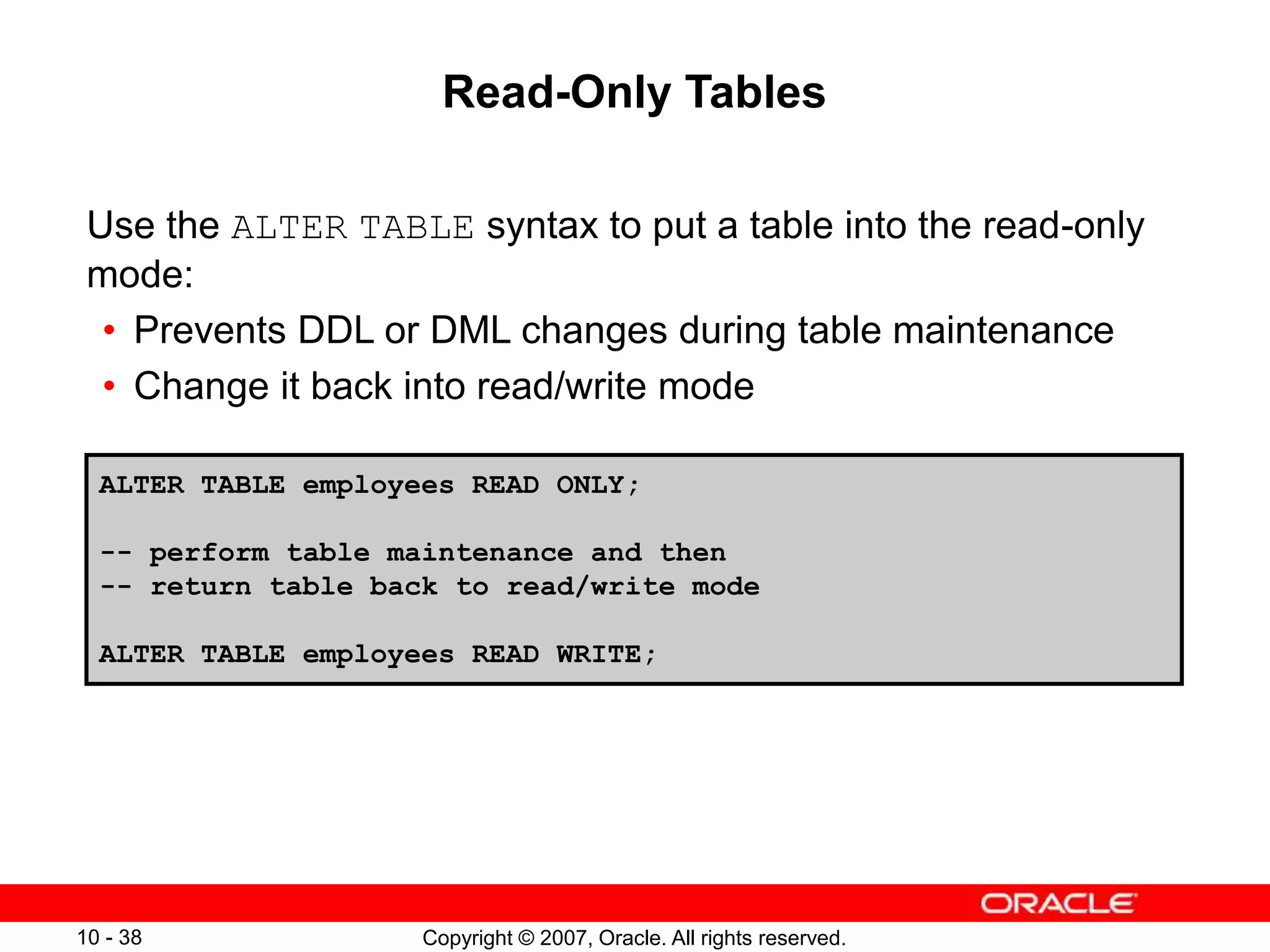 Copyright © 2007, Oracle. All rights reserved.
10 - 38
Read-Only Tables
Use the ALTER TABLE syntax to put a table into the read-only
mode:
• Prevents DDL or DML changes during table maintenance
• Change it back into read/write mode
ALTER TABLE employees READ ONLY;
-- perform table maintenance and then
-- return table back to read/write mode
ALTER TABLE employees READ WRITE;
 