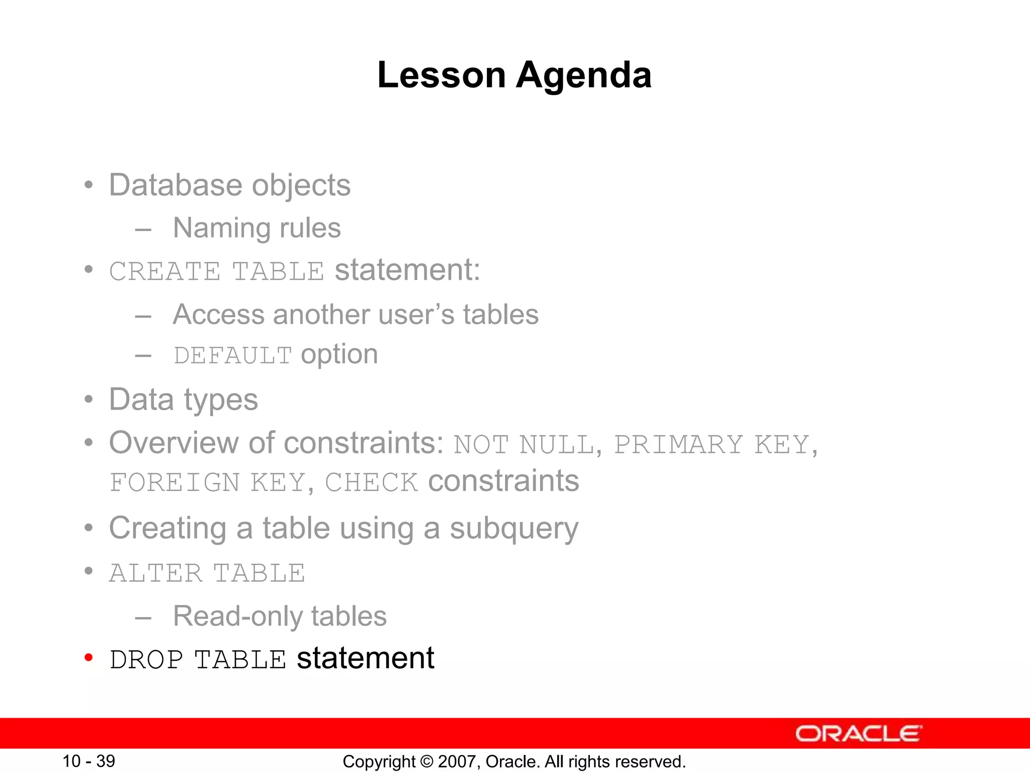 Copyright © 2007, Oracle. All rights reserved.
10 - 39
Lesson Agenda
• Database objects
– Naming rules
• CREATE TABLE statement:
– Access another user’s tables
– DEFAULT option
• Data types
• Overview of constraints: NOT NULL, PRIMARY KEY,
FOREIGN KEY, CHECK constraints
• Creating a table using a subquery
• ALTER TABLE
– Read-only tables
• DROP TABLE statement
 