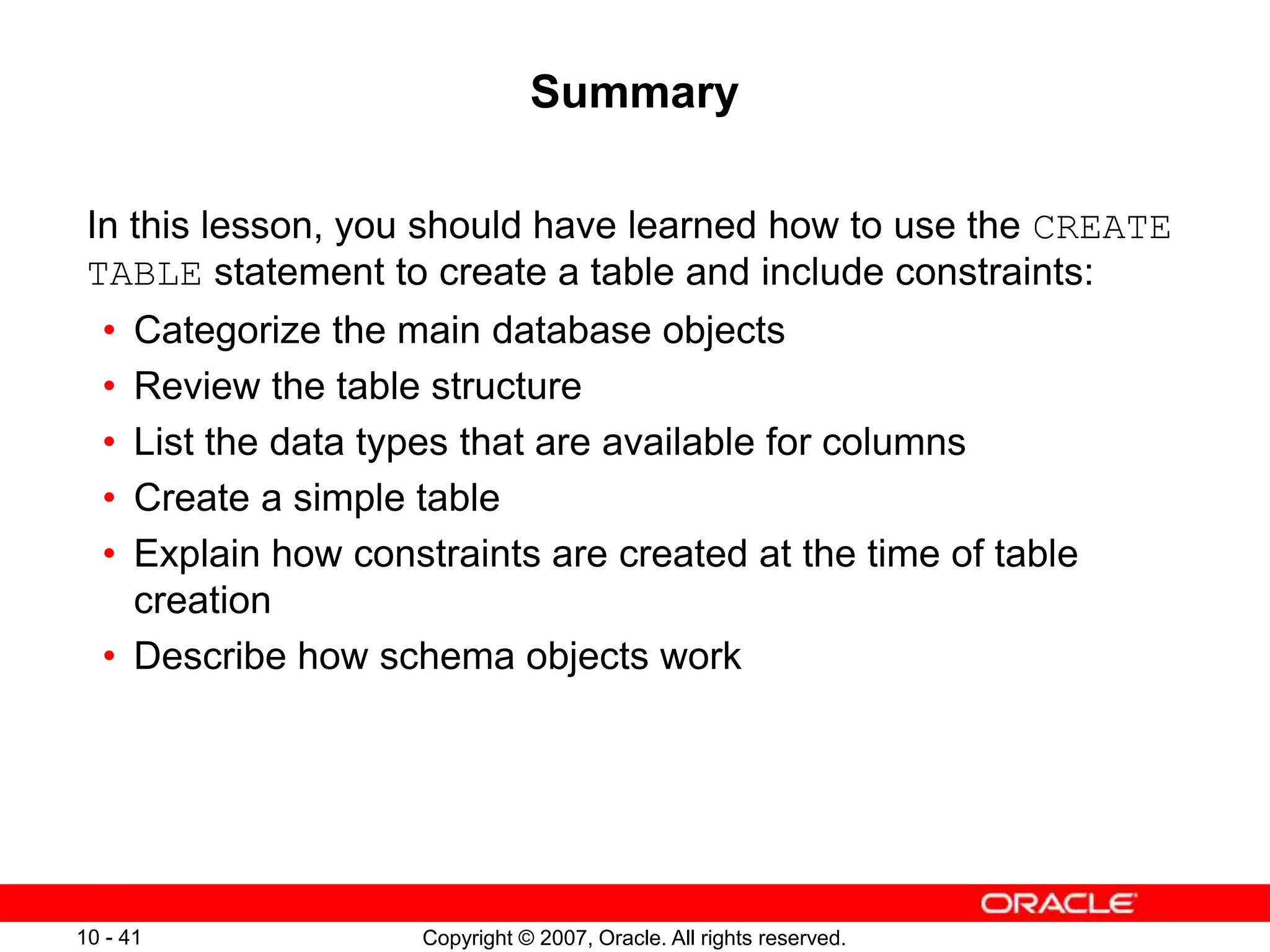 Copyright © 2007, Oracle. All rights reserved.
10 - 41
Summary
In this lesson, you should have learned how to use the CREATE
TABLE statement to create a table and include constraints:
• Categorize the main database objects
• Review the table structure
• List the data types that are available for columns
• Create a simple table
• Explain how constraints are created at the time of table
creation
• Describe how schema objects work
 