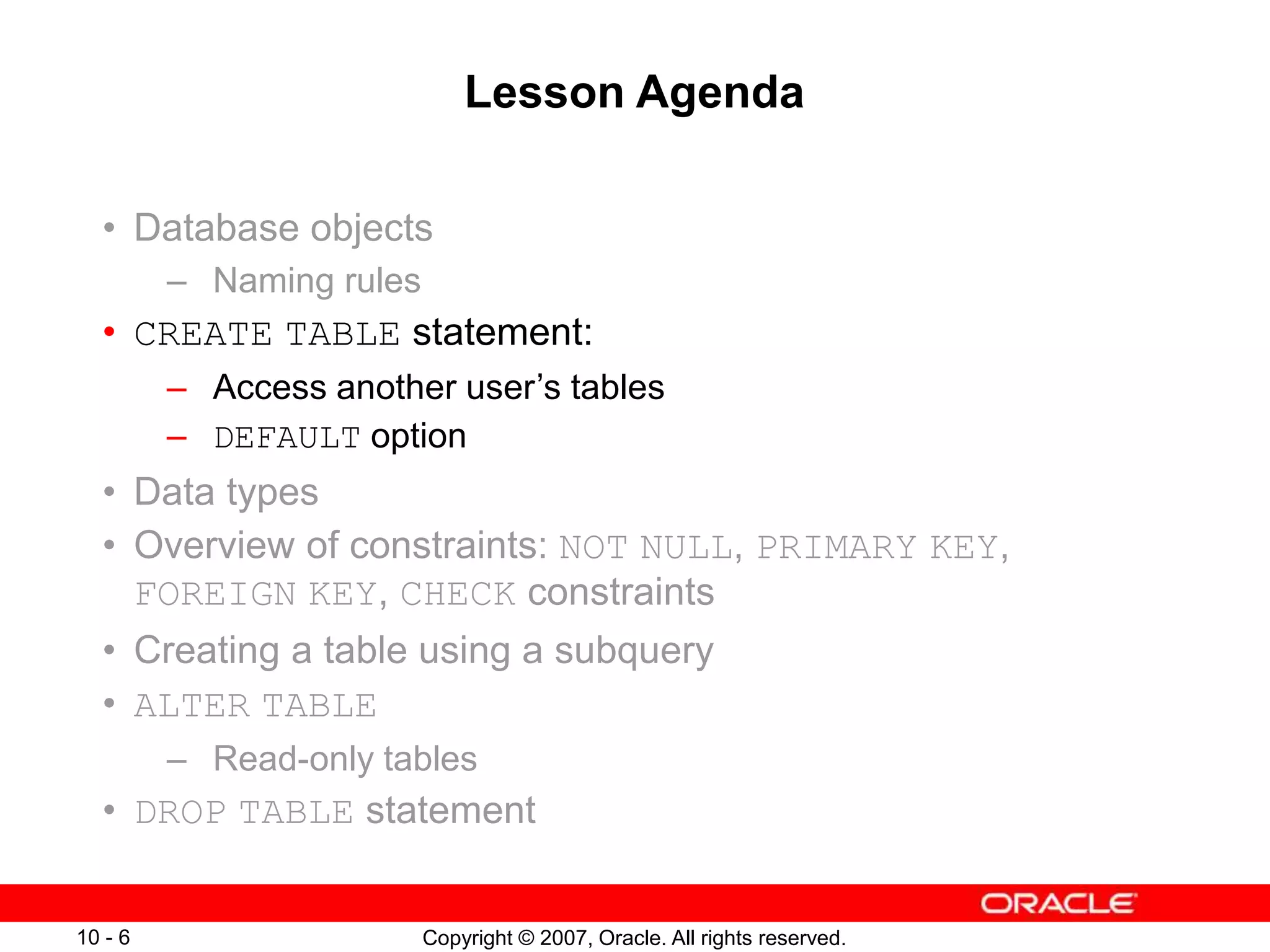 Copyright © 2007, Oracle. All rights reserved.
10 - 6
Lesson Agenda
• Database objects
– Naming rules
• CREATE TABLE statement:
– Access another user’s tables
– DEFAULT option
• Data types
• Overview of constraints: NOT NULL, PRIMARY KEY,
FOREIGN KEY, CHECK constraints
• Creating a table using a subquery
• ALTER TABLE
– Read-only tables
• DROP TABLE statement
 