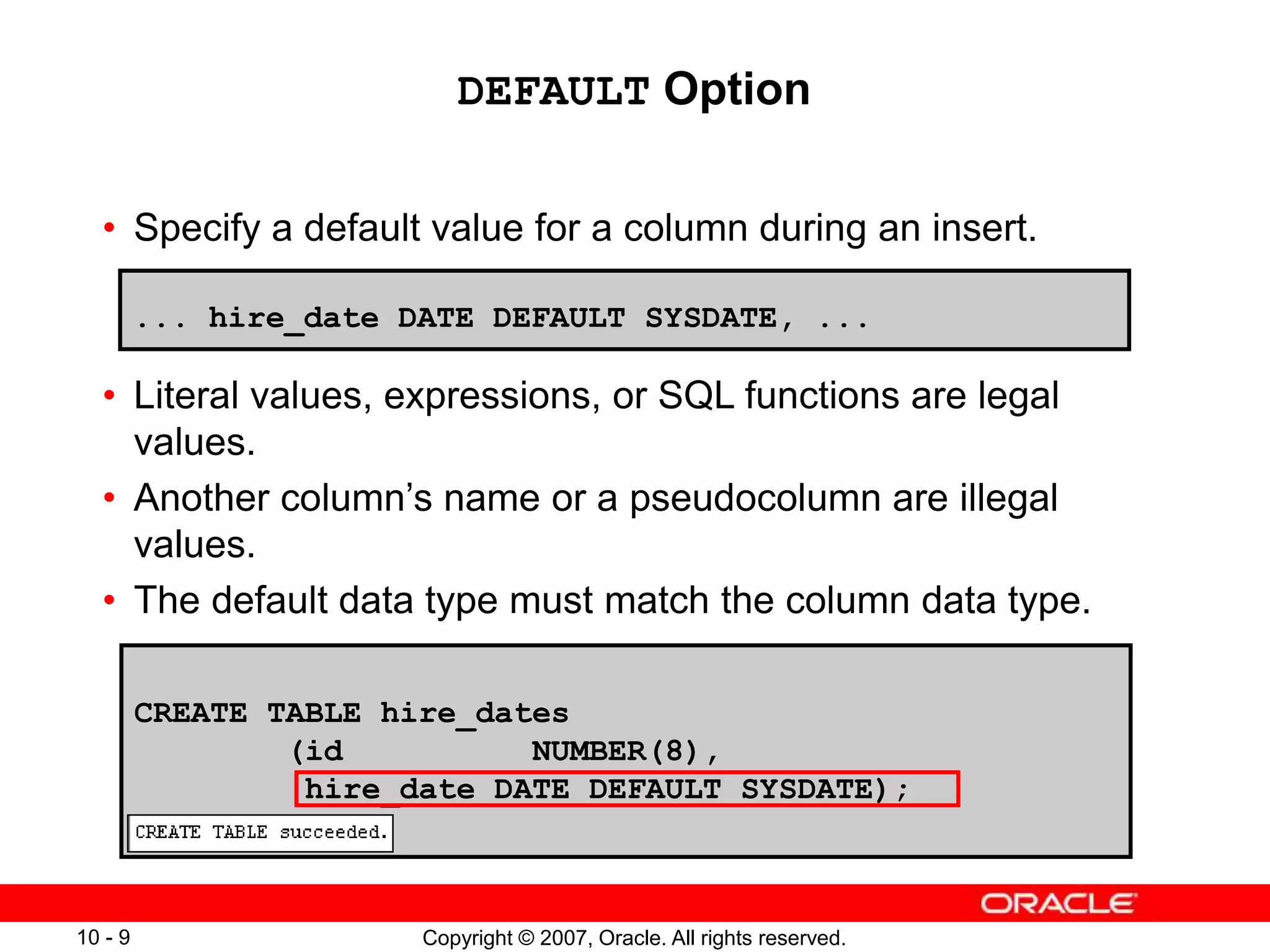 Copyright © 2007, Oracle. All rights reserved.
10 - 9
DEFAULT Option
• Specify a default value for a column during an insert.
• Literal values, expressions, or SQL functions are legal
values.
• Another column’s name or a pseudocolumn are illegal
values.
• The default data type must match the column data type.
... hire_date DATE DEFAULT SYSDATE, ...
CREATE TABLE hire_dates
(id NUMBER(8),
hire_date DATE DEFAULT SYSDATE);
 