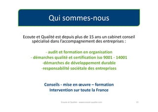 Qui sommes-nous

Ecoute et Qualité est depuis plus de 15 ans un cabinet conseil
    spécialisé dans l’accompagnement des entreprises :

            - audit et formation en organisation
    - démarches qualité et certification iso 9001 - 14001
          -démarches de développement durable
         -responsabilité sociétale des entreprises


           Conseils - mise en œuvre – formation
             Intervention sur toute la France

                     Ecoute et Qualité – www.ecoute-qualite.com   13
 