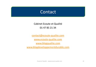 Contact

     Cabinet Ecoute et Qualité
          01 47 85 21 34

   contact@ecoute-qualite.com
     www.ecoute-qualite.com
      www.blogqualite.com
www.blogdeveloppementdurable.com




       Ecoute et Qualité – www.ecoute-qualite.com   14
 