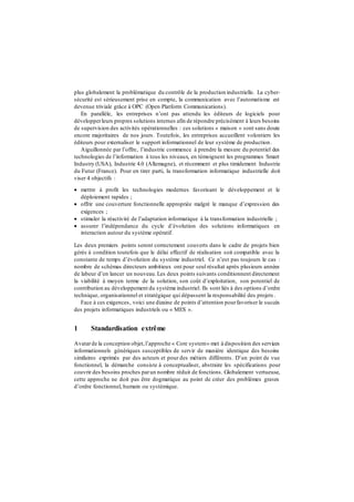 plus globalement la problématique du contrôle de la production industrielle. La cyber-
sécurité est sérieusement prise en compte, la communication avec l’automatisme est
devenue triviale grâce à OPC (Open Platform Communications).
En parallèle, les entreprises n’ont pas attendu les éditeurs de logiciels pour
développerleurs propres solutions internes afin de répondre précisément à leurs besoins
de supervision des activités opérationnelles : ces solutions « maison » sont sans doute
encore majoritaires de nos jours. Toutefois, les entreprises accueillent volontiers les
éditeurs pour externaliser le support informationnel de leur système de production.
Aiguillonnée par l’offre, l’industrie commence à prendre la mesure du potentiel des
technologies de l’information à tous les niveaux, en témoignent les programmes Smart
Industry (USA), Industrie 4.0 (Allemagne), et récemment et plus timidement Industrie
du Futur (France). Pour en tirer parti, la transformation informatique industrielle doit
viser 4 objectifs :
 mettre à profit les technologies modernes favorisant le développement et le
déploiement rapides ;
 offrir une couverture fonctionnelle appropriée malgré le manque d’expression des
exigences ;
 stimuler la réactivité de l’adaptation informatique à la transformation industrielle ;
 assurer l’indépendance du cycle d’évolution des solutions informatiques en
interaction autour du système opératif.
Les deux premiers points seront correctement couverts dans le cadre de projets bien
gérés à condition toutefois que le délai effectif de réalisation soit compatible avec la
constante de temps d’évolution du système industriel. Ce n’est pas toujours le cas :
nombre de schémas directeurs ambitieux ont pour seul résultat après plusieurs années
de labeur d’en lancer un nouveau. Les deux points suivants conditionnent directement
la viabilité à moyen terme de la solution, son coût d’exploitation, son potentiel de
contribution au développement du système industriel. Ils sont liés à des options d’ordre
technique, organisationnel et stratégique qui dépassent la responsabilité des projets .
Face à ces exigences, voici une dizaine de points d’attention pourfavoriser le succès
des projets informatiques industriels ou « MES ».
1 Standardisation extrême
Avatarde la conception objet,l’approche « Core system» met à disposition des services
informationnels génériques susceptibles de servir de manière identique des besoins
similaires exprimés par des acteurs et pour des métiers différents. D’un point de vue
fonctionnel, la démarche consiste à conceptualiser, abstraire les spécifications pour
couvrir des besoins proches parun nombre réduit de fonctions. Globalement vertueuse,
cette approche ne doit pas être dogmatique au point de créer des problèmes graves
d’ordre fonctionnel, humain ou systémique.
 