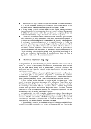  La réponse standard risque de ne pas couvrircorrectement le besoin fonctionnelréel,
ou se révéler inutilement sophistiquée et complexe pour certains métiers. Il sera
nécessaire de créer des variantes plus adaptées auxspécificités locales.
 Le facteur humain est récalcitrant aux initiatives dont il n’est pas partie prenante.
L’approche standard est par nature « top-down » et suscite la méfiance. Il est prudent
de différer le déploiement sur les ilots de résistance, susceptibles de devenir
positivement demandeurs lorsque le système aura démontré ses qualités.
 La viabilité de l’entreprise induit une certaine autonomie des entités opérationnelles
que la standardisation peut compromettre si elle n’est pas traitée au bon niveau. Il
est normal de standardiserles flux de communication, le reporting et les indicateurs
de performance opérationnelle pertinents au niveau de l’entreprise ou d’offrir une
plateforme informatique ouverte au développement à côté des fonctions standard.
Par contre, il peut être néfaste d’imposer aux usines leurs indicateurs internes de
performance ou leurs méthodes d’ordonnancement. De même, la granularité du
contrôle opérationnel doit être adaptée au besoin de la gestion opérationnelle de
l’entité concernée, et ne correspond pas à la maille du contrôle de gestion et de la
gestion de production. Mal conduite, la standardisation risque de figer la
régénération vitale créative du système opérationnel.
2 Périmètre fonctionnel trop large
La programmation de la transformation peut prendre différentes formes, succession de
projets ou d’actions de plus ou moins grande ampleur, du déploiement d’une fonction
sur une cible métier isolée jusqu’au remplacement global de l’ensemble des
applications sur tout le système opératif, par une planification à long terme ou de
manière opportuniste.
Le business case ambitieux d’un projet spécifique peut être motivé par l’espoir de
sa réalisation grâce à une pléthore d’arguments à destination des instances
décisionnelles. Techniquement, il est plus simple de procéderà la refondation complète
d’une construction intriquée difficile à faire cohabiter avec une nouvelle solution.
De façon générale, la taille des projets est corrélée avec le niveau de risque. L’effet
tunnel et sa durée découragent les acteurs et les utilisateurs, élargit l’écart avec
l’évolution continue des besoins, voire de la technologie. Dans le domaine particulier
de l’informatique industrielle, le besoin à couvrir est difficile à exprimer et rapidement
évolutif. Une spécification fonctionnelle longuement murie, cohérente, supposée
exhaustive se révèle parfois à côté de la plaque avec une réponse inappropriée, avec des
lacunes ou en excès par rapport aux véritables besoins.
Lorsque les projets sont traités de manière indépendante,en dehors d’un programme
de transformation cohérent permanent, il est difficile de servir des besoins ponctuels ou
nouveaux, et d’offrir la réactivité et la flexibilité exigées pour servir le système opératif.
L’informatique industrielle se présente comme un élément de perturbation du métier et
entre en conflit avec la transformation industrielle elle-même.
Le découplage de l’évolution technologique, de la couverture de besoins fonctionnel
et du déploiement à destination de cibles métiers / utilisateurs est à la base d’une gestion
 