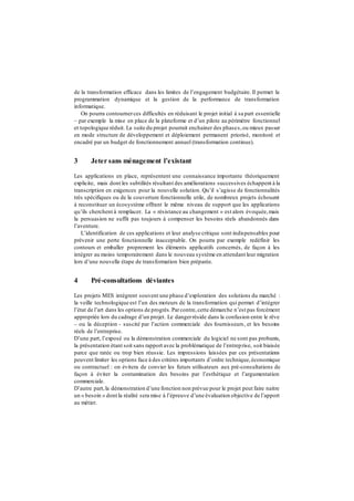 de la transformation efficace dans les limites de l’engagement budgétaire. Il permet la
programmation dynamique et la gestion de la performance de transformation
informatique.
On pourra contournerces difficultés en réduisant le projet initial à sa part essentielle
– par exemple la mise en place de la plateforme et d’un pilote au périmètre fonctionnel
et topologique réduit. La suite du projet pourrait enchainer des phases,ou mieux passer
en mode structure de développement et déploiement permanent priorisé, monitoré et
encadré par un budget de fonctionnement annuel (transformation continue).
3 Jeter sans ménagement l’existant
Les applications en place, représentent une connaissance importante théoriquement
explicite, mais dont les subtilités résultant des améliorations successives échappent à la
transcription en exigences pour la nouvelle solution. Qu’il s’agisse de fonctionnalités
très spécifiques ou de la couverture fonctionnelle utile, de nombreux projets échouent
à reconstituer un écosystème offrant le même niveau de support que les applications
qu’ils cherchent à remplacer. La « résistance au changement » est alors évoquée,mais
la persuasion ne suffit pas toujours à compenser les besoins réels abandonnés dans
l’aventure.
L’identification de ces applications et leur analyse critique sont indispensables pour
prévenir une perte fonctionnelle inacceptable. On pourra par exemple redéfinir les
contours et emballer proprement les éléments applicatifs concernés, de façon à les
intégrer au moins temporairement dans le nouveau système en attendant leur migration
lors d’une nouvelle étape de transformation bien préparée.
4 Pré-consultations déviantes
Les projets MES intègrent souvent une phase d’exploration des solutions du marché :
la veille technologique est l’un des moteurs de la transformation qui permet d’intégrer
l’état de l’art dans les options de progrès.Parcontre,cette démarche n’est pas forcément
appropriée lors du cadrage d’un projet. Le dangerréside dans la confusion entre le rêve
– ou la déception - suscité par l’action commerciale des fournisseurs, et les besoins
réels de l’entreprise.
D’une part, l’exposé ou la démonstration commerciale du logiciel ne sont pas probants,
la présentation étant soit sans rapport avec la problématique de l’entreprise, soit biaisée
parce que ratée ou trop bien réussie. Les impressions laissées par ces présentations
peuvent limiter les options face à des critères importants d’ordre technique,économique
ou contractuel : on évitera de convier les futurs utilisateurs aux pré-consultations de
façon à éviter la contamination des besoins par l’esthétique et l’argumentation
commerciale.
D’autre part,la démonstration d’une fonction non prévue pour le projet peut faire naitre
un « besoin » dont la réalité sera mise à l’épreuve d’une évaluation objective de l’apport
au métier.
 
