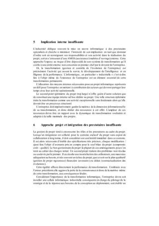 5 Implication interne insuffisante
L’industriel délègue souvent la mise en œuvre informatique à des prestataires
spécialisés et cherche à minimiser l’intensité de son implication en tant que donneur
d’ordre soit en restreignant ses responsabilités et son activité dans la réalisation du
projet, soit en s’entourant d’une AMOA (assistance à maîtrise d’ouvrage)externe. Cette
approche l’expose au risque d’être dépossédé de son système de transformation qu’il
confie à une entité externe non concernée en premier chef par le devenir de l’entreprise.
Or, la transformation (gestion et contrôle de l’évolution de l’entreprise) est
précisément l’activité qui assure la survie, le développement de l’intelligence et en
filigrane de la performance. L’informatique, en particulier « industrielle » c’est-à-dire
liée à l’objet même de l’existence de l’entreprise est un élément essentiel de cette
transformation permanente.
L’allocation des moyens internes nécessaires pour un projet informatique représente
un défi pour l’entreprise en mettant à contribution des acteurs qui devront partager leur
temps avec leur activité opérationnelle.
Le second point (périmètre du projet trop large) n’offre guère d’autre solution que
de constituerune équipe interne ad hoc dédiée au projet. Une telle structure éphémère
traite la transformation comme une activité exceptionnelle sans lendemain alors qu’elle
devrait être un processus structurel.
L’entreprise doit impérativement garder la maitrise de la dimension informationnelle
de sa transformation, et donc dédier des ressources à cet effet. L’ampleur de ces
ressources devra être en rapport avec la dynamique de transformation souhaitée et
adaptée à la taille maximale des projets.
6 Approche projet et intégration des prestataires insuffisante
La gestion de projet tend à circonscrire les rôles et les prestations au cadre du projet.
Lorsqu’un intégrateur est sollicité pour le contexte exclusif du projet sans espoir de
collaboration à long terme, il doit considérerson seulintérêt immédiat dans ce contexte.
Il est alors nécessaire d’établir des spécifications très précises, chaque modification /
ajout fera l’objet d’avenants pris en compte pour le seul bilan du projet (compromis
coût – qualité). Le bon gestionnaire de projet la plupart de ces aménagements pours’en
tenir au cahier des charges initial. Un second projet traitera des problèmes non résolus
ou soulevés parle premier. Il en résulte une insatisfaction des utilisateurs,une mauvaise
adéquation au besoin,et très souvent un échec du projet,que ce soit surle plan qualitatif
(gestion de projet rigoureuse) financière (avenants) ou délais (contractualisation des
évolutions).
Cette rigidité affecte directement la performance de transformation. Combinée avec
l’erreur précédente elle aggrave la perte de la connaissance et donc de la maitrise même
de cette transformation, aux conséquences létales.
Considérant l’importance de la transformation informatique, l’entreprise devra soit
installer une cellule informatique industrielle conséquente en charge du pilotage de la
stratégie et de la réponse aux besoins,de la conception au déploiement, soit établir un
 
