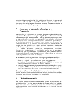 contrat de partenariat à long terme avec un fournisseur/intégrateur qui fera de cette
société une entité support de l’entreprise. Cette cellule ou ce partenaire traitera tous les
ajustements et développements évolutifs sur la plateforme technologique en place, et
interviendra en supervision des projets plus importants.
7 Incohérence de la conception informatique avec
l’organisation
La planification et l’exécution doivent interagir de manière appropriée selon les options
organisationnelles qui fixent par exemple le degré de liberté du domaine opérationnel
vis-à-vis des directives de la planification. Il en est de même pour le partage des tâches
et responsabilités des activités de conception produit/industrialisation, maintenance,
logistiques et qualité. La conception informatique doit les respecteren ajustant les accès
et la profondeur de visibilité aux utilisateurs que ce soit à travers l’urbanisation des
applications calquée sur les domaines de responsabilité ou de manière plus fine et
flexible par une approche SOA (Service Oriented Architecture) d’abstraction
applicative des fonctions.
La réflexion systémique, l’optimisation organisationnelle, l’ajustement
informationnel correspondant et la coordination générale des développements
informatiques sont souventabsents de la cartographie des applications dont l’empreinte
fonctionnelle découle davantage de leur potentialité et de la précédence des projets,que
d’une programmation consciente. Par exemple :
 la gestion des stocks ricoche entre ERP et MES, sa consolidation est laborieuse
 les ordres et réponses de fabrication portent nombre d’informations redondantes ou
inutiles en s’attachant à une granularité et un niveau de détail inadaptés
 L’évolution et l’introduction de nouveaux produits sont difficiles en imposant une
élaboration et propagation complexes des données techniques
 La gestion de la performance est entraînée dans des dérives dommageables , comme
le suivi dans l’ERP des temps d’arrêt des machines perçu comme « flicage » inutile
au lieu de l’efficience des équipements justifié pour la planification capacitaire.
Les projets sont finalement plus difficiles à réaliser, avec des options de mise en œuvre
réduites tandis que les utilisateurs souffrent d’une situation détériorée et de contraintes
résultant de la distorsion de l’informatique avec l’organisation.
8 Négliger l’interopérabilité
Les logiciels intégrés d’entreprise comme les ERPs facilitent le développement des
applications autourd’une base de données unique. Les logiciels MES créent un espace
linguistique à part tout en restant lié de manière très étroite aux autres applications
(ERPs, maintenance, qualité, ingénierie, développement) par les ressources et les flux
d’activités.
 