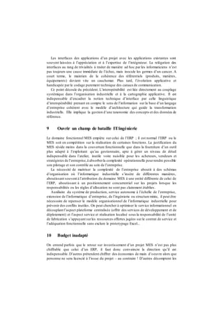 Les interfaces des applications d’un projet avec les applications existantes sont
souvent laissées à l’appréciation et à l’expertise de l’intégrateur. La relégation des
interfaces au rang de trivialités à traiter de manière ad hoc par les informaticiens n’est
pas toujours une cause immédiate de l’échec, mais inocule les germes d’un cancer. A
court terme, le maintien de la cohérence des référentiels (produits, matières,
équipements) devient vite un cauchemar. Plus tard, l’évolution applicative et
handicapée par le codage purement technique des canauxde communication.
Ce point découle du précédent. L’interopérabilité est liée directement au couplage
systémique dans l’organisation industrielle et à la cartographie applicative. Il est
indispensable d’encadrer la notion technique d’interface par celle linguistique
d’interopérabilité prenant en compte le sens de l’information sur la base d’un langage
d’entreprise cohérent avec le modèle d’architecture qui guide la transformation
industrielle. Elle implique la gestion d’une taxonomie des concepts et des données de
référence.
9 Ouvrir un champ de bataille IT/ingénierie
Le domaine fonctionnel MES empiète sur celui de l’ERP ; il est normal l’ERP ou le
MES soit en compétition sur la réalisation de certaines fonctions. La justification du
MES réside moins dans la couverture fonctionnelle que dans la fourniture d’un outil
plus adapté à l’exploitant qu’au gestionnaire, apte à gérer un niveau de détail
indispensable dans l’atelier, inutile voire nuisible pour les acheteurs, vendeurs et
stratégistes de l’entreprise,à absorberla complexité opérationnelle pourrendre possible
son pilotage et son contrôle au sein de l’entreprise.
La nécessité de maitriser la complexité de l’entreprise aboutit à des schémas
d’organisation où l’informatique industrielle s’insère de différentes manières,
aboutissant souvent à l’attribution du domaine MES à une entité différente de celui de
l’ERP, aboutissant à un positionnement concurrentiel sur les projets lorsque les
responsabilités ou les règles d’allocation ne sont pas clairement établies.
Auxiliaire du système de production, service autonome à l’échelle de l’entreprise,
extension de l’informatique d’entreprise, de l’ingénierie ou structure mixte, il peut être
nécessaire de repenser le modèle organisationnel de l’informatique industrielle pour
prévenir des conflits inutiles. On peut chercher à optimiser le service informationnel en
découplant l’aspect plateforme centralisée (offrir des services de développement et de
déploiement) et l’aspect service et réalisation localisé sous la responsabilité de l’unité
de fabrication s’appuyant surles ressources offertes jugées sur le contrat de service et
l’adéquation fonctionnelle sans exclure le prototypage Excel...
10 Budget inadapté
On entend parfois que le retour sur investissement d’un projet MES n’est pas plus
chiffrable que celui d’un ERP, il faut donc convaincre la direction qu’il est
indispensable. D’autres prétendent chiffrer des économies de main d’oeuvre alors que
personne ne sera licencié à l’issue du projet – au contraire ! D’autres décomptent les
 