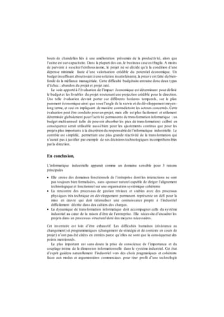 bouts de chandelles liés à une amélioration présumée de la productivité, alors que
l’usine est sur-capacitaire. Dans la plupart des cas,le business case est fragile. A moins
de parvenir à susciter l’enthousiasme, le projet ne se décide qu’à la condition d’une
dépense minimale faute d’une valorisation crédible du potentiel économique. Un
budget insuffisant aboutissant à une solution insatisfaisante,la preuve est faite du bien-
fondé de la méfiance managériale. Cette difficulté budgétaire entraine donc deux types
d’échec : abandon du projet et projet raté.
Le soin apporté à l’évaluation de l’impact économique est déterminant pour définir
le budget et les livrables du projet soutenant une projection crédible pour la direction.
Une telle évaluation devrait porter sur différents horizons temporels, sur le plan
purement économique ainsi que sous l’angle de la survie et du développement moyen-
long terme, et ceci en impliquant de manière contradictoire les acteurs concernés. Cette
évaluation peut être conduite pour un projet, mais elle est plus facilement et utilement
déterminée globalement pourl’activité permanente de transformation informatique : un
budget multi-annuel (afin de pouvoir absorber les pics de transformation) calibré en
conséquence serait utilisable aussi bien pour les ajustements continus que pour les
projets plus importants à la discrétion du responsable de l’informatique industrielle. Le
contrôle est simplifié, permettant une plus grande réactivité de la transformation qui
n’aurait pas à justifier par exemple de ses décisions technologiques incompréhensibles
par la direction.
En conclusion,
L’informatique industrielle apparait comme un domaine sensible pour 3 raisons
principales
 Elle croise des domaines fonctionnels de l’entreprise dont les interactions ne sont
pas toujours bien formalisées, sans sponsor naturel capable de diriger l’alignement
technologique et fonctionnel sur une organisation systémique cohérente
 La rencontre des processus de gestion triviaux et stables avec des processus
physiques très technique en développement permanent représente un défi pour la
mise en œuvre qui doit rationaliser une connaissance propre à l’industriel
difficilement décrite dans des cahiers des charges.
 La dynamique de transformation informatique doit accompagner celle du système
industriel au cœur de la raison d’être de l’entreprise. Elle nécessite d’encadrer les
projets dans un processus structurel doté des moyens nécessaires.
Cet inventaire est loin d’être exhaustif. Les difficultés humaines (résistance au
changement) et programmatiques (changement de stratégie et de contexte en cours de
projet) n’ont pas été citées en entrées parce qu’elles ne sont que la conséquence des
points mentionnés.
Le plus important est sans doute la prise de conscience de l’importance et du
couplage intime de la dimension informationnelle dans le système industriel. Cet état
d’esprit guidera naturellement l’industriel vers des choix pragmatiques et cohérents
faces aux modes et argumentaires commerciaux pour tirer profit d’une technologie
 