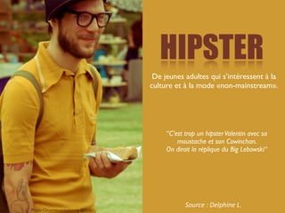 HIPSTER
                                  De jeunes adultes qui s’intéressent à la
                                 culture et à la mode «non-mainstream».




                                      “C’est trop un hipster Valentin avec sa
                                          moustache et son Cowinchan.
                                      On dirait la réplique du Big Lebowski“




                                             Source	
  :	
  Delphine	
  L.
Photo Chromewavesdotorg @ﬂickr
 