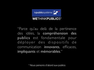 WETHINKPUBLICS*


“Parce qu’au delà de la pertinence
des idées, la compréhension des
publics est fondamentale pour
déployer des dispositifs de
communication innovants, efﬁcaces,
impliquants et mémorables.“


      * Nous pensons d’abord aux publics
 