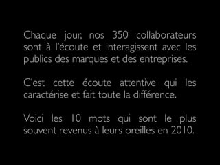 Chaque jour, nos 350 collaborateurs
sont à l’écoute et interagissent avec les
publics des marques et des entreprises.

C’est cette écoute attentive qui les
caractérise et fait toute la différence.

Voici les 10 mots qui sont le plus
souvent revenus à leurs oreilles en 2010.
 