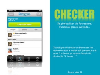 CHECKER
    Se géolocaliser via Foursquare,
     Facebook places, Gowalla...




“J’aurais pas dû checker au Baron hier soir,
maintenant tout le monde sait pourquoi je suis
arrivé à la bourre en sentant l’alcool à la
réunion de 11 heures…“




               Source : Alex H.
 