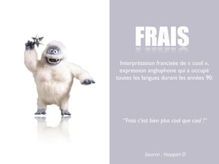 FRAIS
  Interprétation francisée de « cool »,
 expression anglophone qui a occupé
toutes les langues durant les années 90.




   “Frais c’est bien plus cool que cool !“




             Source	
  :	
  Haygan	
  O
 