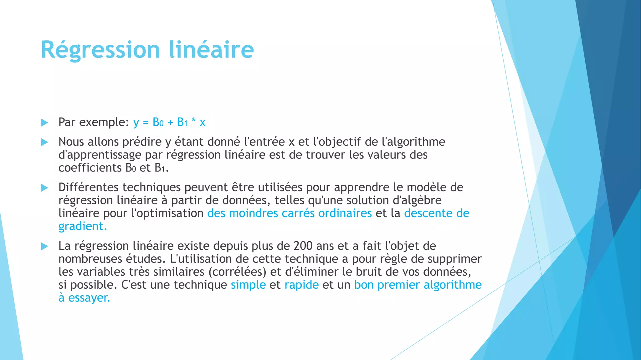 Régression linéaire
 Par exemple: y = B0 + B1 * x
 Nous allons prédire y étant donné l'entrée x et l'objectif de l'algorithme
d'apprentissage par régression linéaire est de trouver les valeurs des
coefficients B0 et B1.
 Différentes techniques peuvent être utilisées pour apprendre le modèle de
régression linéaire à partir de données, telles qu'une solution d'algèbre
linéaire pour l'optimisation des moindres carrés ordinaires et la descente de
gradient.
 La régression linéaire existe depuis plus de 200 ans et a fait l'objet de
nombreuses études. L'utilisation de cette technique a pour règle de supprimer
les variables très similaires (corrélées) et d'éliminer le bruit de vos données,
si possible. C'est une technique simple et rapide et un bon premier algorithme
à essayer.
 