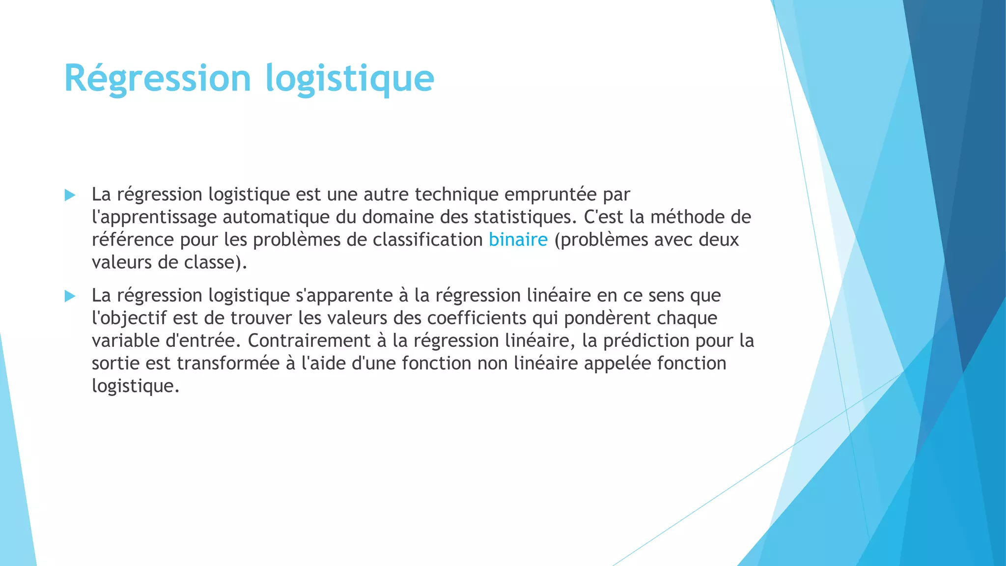 Régression logistique
 La régression logistique est une autre technique empruntée par
l'apprentissage automatique du domaine des statistiques. C'est la méthode de
référence pour les problèmes de classification binaire (problèmes avec deux
valeurs de classe).
 La régression logistique s'apparente à la régression linéaire en ce sens que
l'objectif est de trouver les valeurs des coefficients qui pondèrent chaque
variable d'entrée. Contrairement à la régression linéaire, la prédiction pour la
sortie est transformée à l'aide d'une fonction non linéaire appelée fonction
logistique.
 