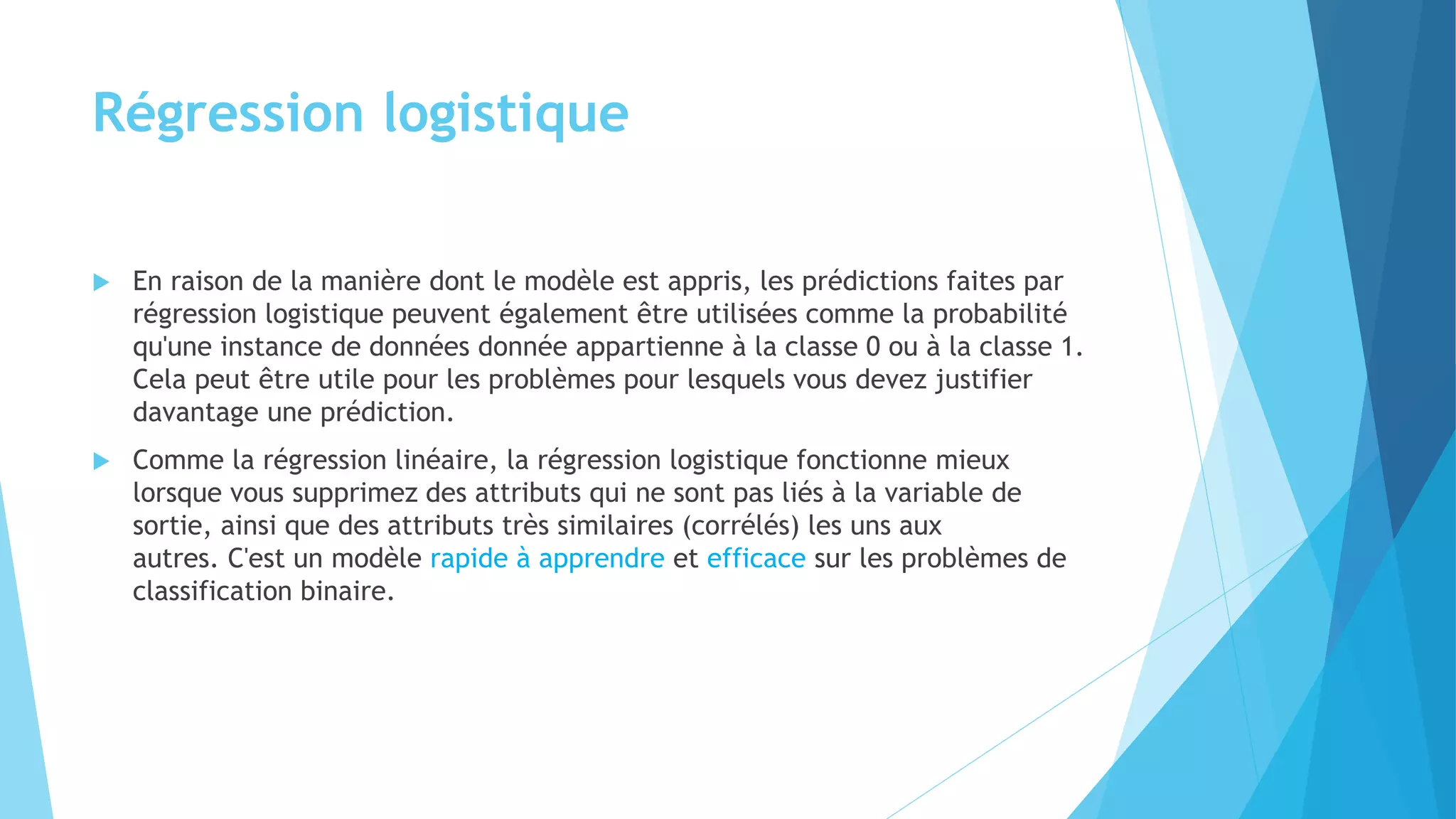 Régression logistique
 En raison de la manière dont le modèle est appris, les prédictions faites par
régression logistique peuvent également être utilisées comme la probabilité
qu'une instance de données donnée appartienne à la classe 0 ou à la classe 1.
Cela peut être utile pour les problèmes pour lesquels vous devez justifier
davantage une prédiction.
 Comme la régression linéaire, la régression logistique fonctionne mieux
lorsque vous supprimez des attributs qui ne sont pas liés à la variable de
sortie, ainsi que des attributs très similaires (corrélés) les uns aux
autres. C'est un modèle rapide à apprendre et efficace sur les problèmes de
classification binaire.
 