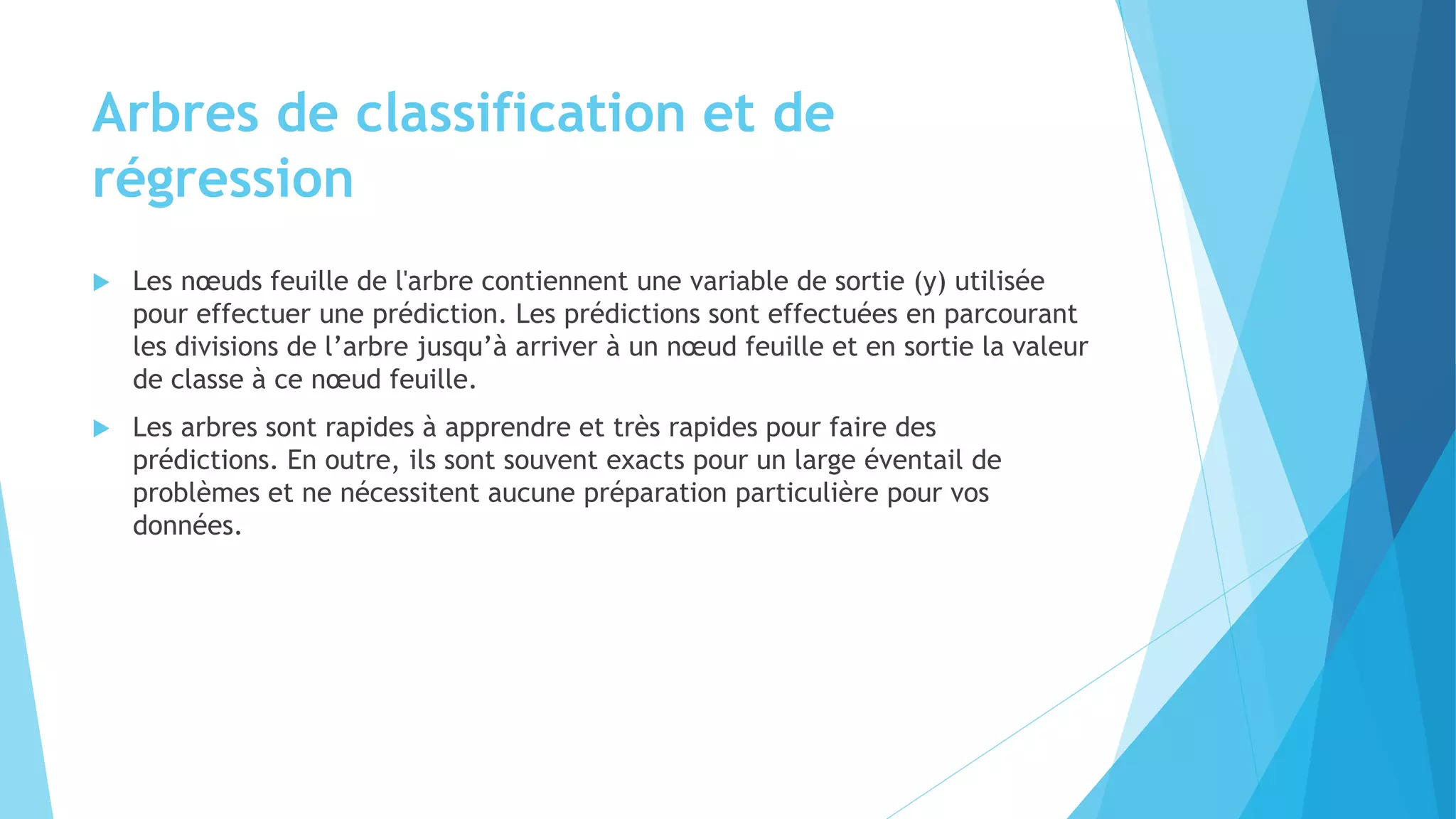 Arbres de classification et de
régression
 Les nœuds feuille de l'arbre contiennent une variable de sortie (y) utilisée
pour effectuer une prédiction. Les prédictions sont effectuées en parcourant
les divisions de l’arbre jusqu’à arriver à un nœud feuille et en sortie la valeur
de classe à ce nœud feuille.
 Les arbres sont rapides à apprendre et très rapides pour faire des
prédictions. En outre, ils sont souvent exacts pour un large éventail de
problèmes et ne nécessitent aucune préparation particulière pour vos
données.
 