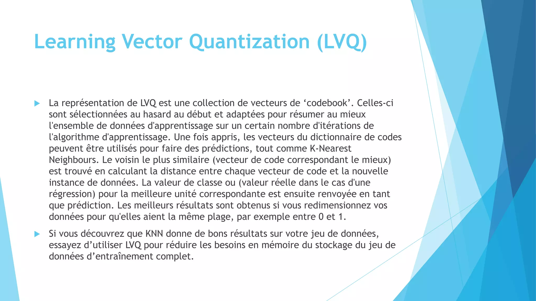 Learning Vector Quantization (LVQ)
 La représentation de LVQ est une collection de vecteurs de ‘codebook’. Celles-ci
sont sélectionnées au hasard au début et adaptées pour résumer au mieux
l'ensemble de données d'apprentissage sur un certain nombre d'itérations de
l'algorithme d'apprentissage. Une fois appris, les vecteurs du dictionnaire de codes
peuvent être utilisés pour faire des prédictions, tout comme K-Nearest
Neighbours. Le voisin le plus similaire (vecteur de code correspondant le mieux)
est trouvé en calculant la distance entre chaque vecteur de code et la nouvelle
instance de données. La valeur de classe ou (valeur réelle dans le cas d'une
régression) pour la meilleure unité correspondante est ensuite renvoyée en tant
que prédiction. Les meilleurs résultats sont obtenus si vous redimensionnez vos
données pour qu'elles aient la même plage, par exemple entre 0 et 1.
 Si vous découvrez que KNN donne de bons résultats sur votre jeu de données,
essayez d’utiliser LVQ pour réduire les besoins en mémoire du stockage du jeu de
données d’entraînement complet.
 