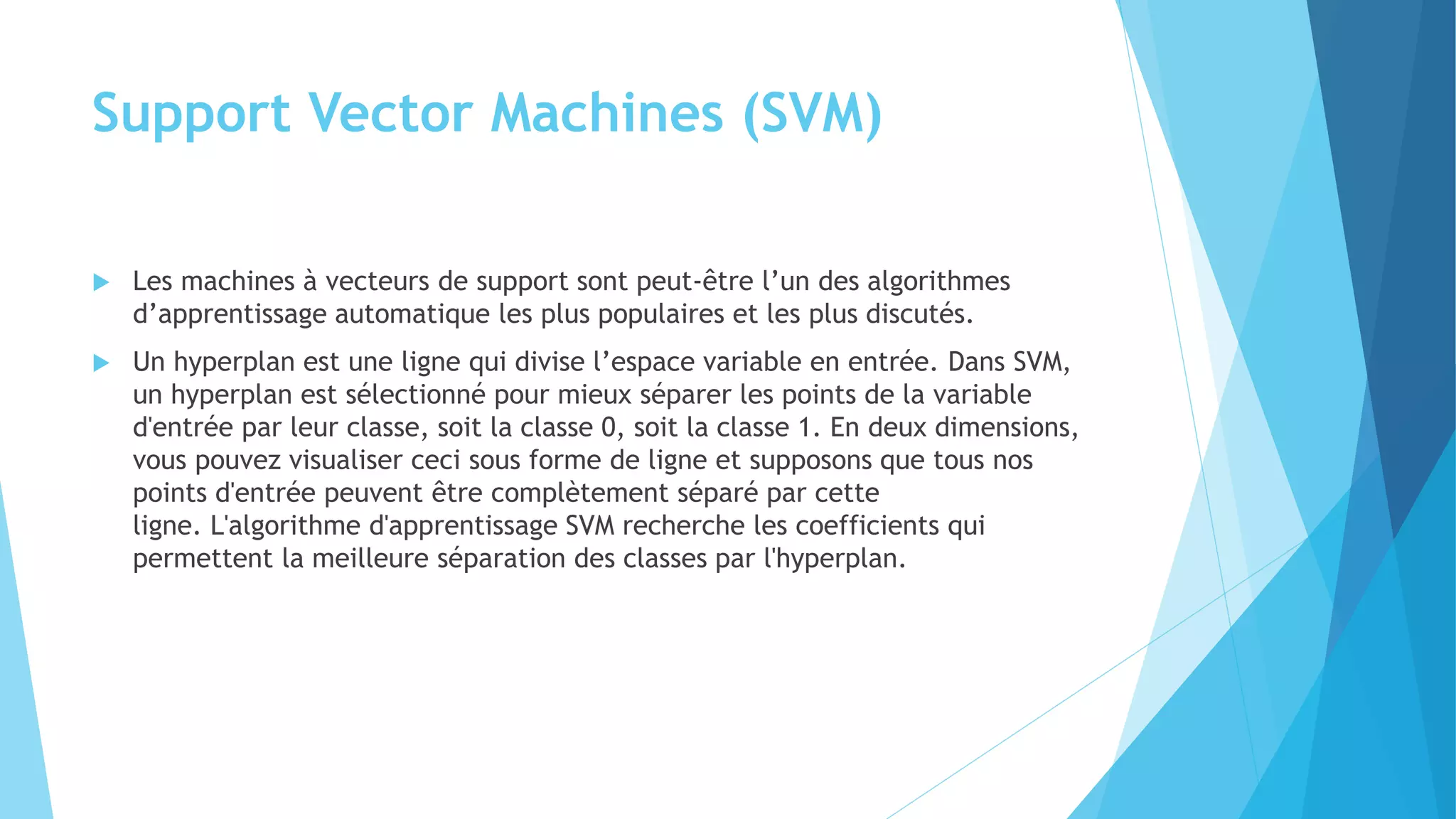 Support Vector Machines (SVM)
 Les machines à vecteurs de support sont peut-être l’un des algorithmes
d’apprentissage automatique les plus populaires et les plus discutés.
 Un hyperplan est une ligne qui divise l’espace variable en entrée. Dans SVM,
un hyperplan est sélectionné pour mieux séparer les points de la variable
d'entrée par leur classe, soit la classe 0, soit la classe 1. En deux dimensions,
vous pouvez visualiser ceci sous forme de ligne et supposons que tous nos
points d'entrée peuvent être complètement séparé par cette
ligne. L'algorithme d'apprentissage SVM recherche les coefficients qui
permettent la meilleure séparation des classes par l'hyperplan.
 