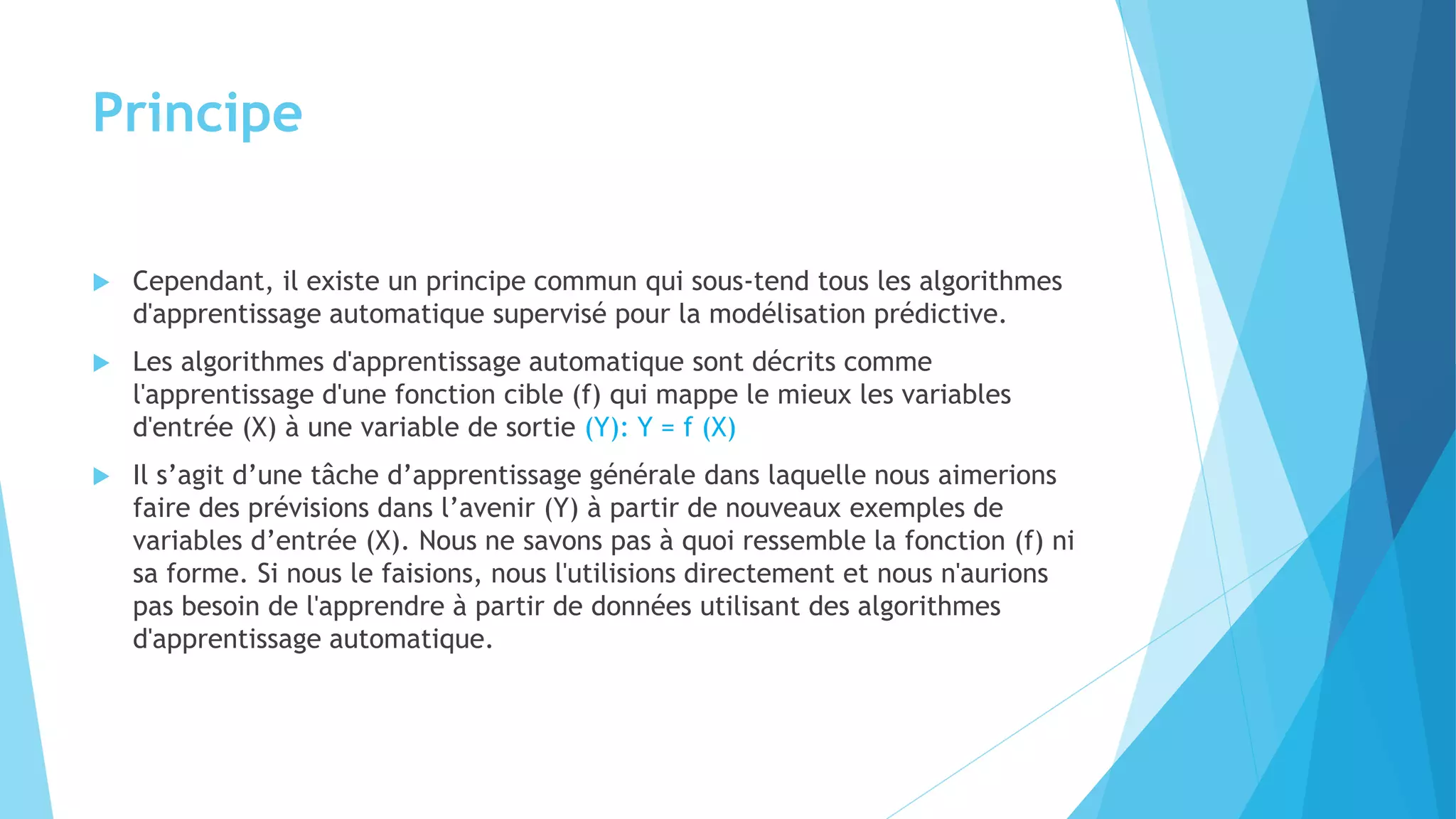 Principe
 Cependant, il existe un principe commun qui sous-tend tous les algorithmes
d'apprentissage automatique supervisé pour la modélisation prédictive.
 Les algorithmes d'apprentissage automatique sont décrits comme
l'apprentissage d'une fonction cible (f) qui mappe le mieux les variables
d'entrée (X) à une variable de sortie (Y): Y = f (X)
 Il s’agit d’une tâche d’apprentissage générale dans laquelle nous aimerions
faire des prévisions dans l’avenir (Y) à partir de nouveaux exemples de
variables d’entrée (X). Nous ne savons pas à quoi ressemble la fonction (f) ni
sa forme. Si nous le faisions, nous l'utilisions directement et nous n'aurions
pas besoin de l'apprendre à partir de données utilisant des algorithmes
d'apprentissage automatique.
 
