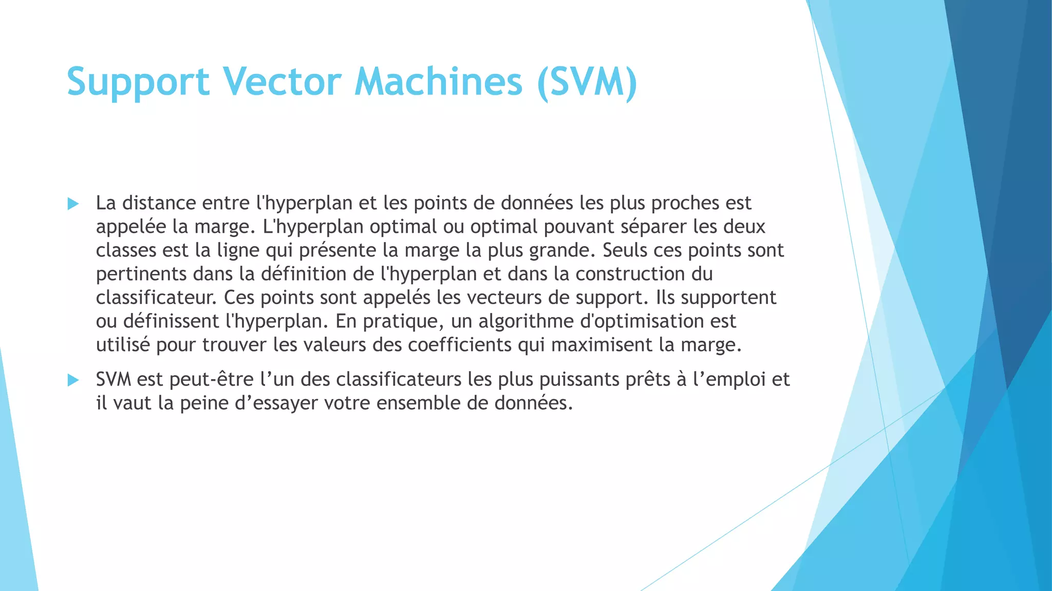 Support Vector Machines (SVM)
 La distance entre l'hyperplan et les points de données les plus proches est
appelée la marge. L'hyperplan optimal ou optimal pouvant séparer les deux
classes est la ligne qui présente la marge la plus grande. Seuls ces points sont
pertinents dans la définition de l'hyperplan et dans la construction du
classificateur. Ces points sont appelés les vecteurs de support. Ils supportent
ou définissent l'hyperplan. En pratique, un algorithme d'optimisation est
utilisé pour trouver les valeurs des coefficients qui maximisent la marge.
 SVM est peut-être l’un des classificateurs les plus puissants prêts à l’emploi et
il vaut la peine d’essayer votre ensemble de données.
 