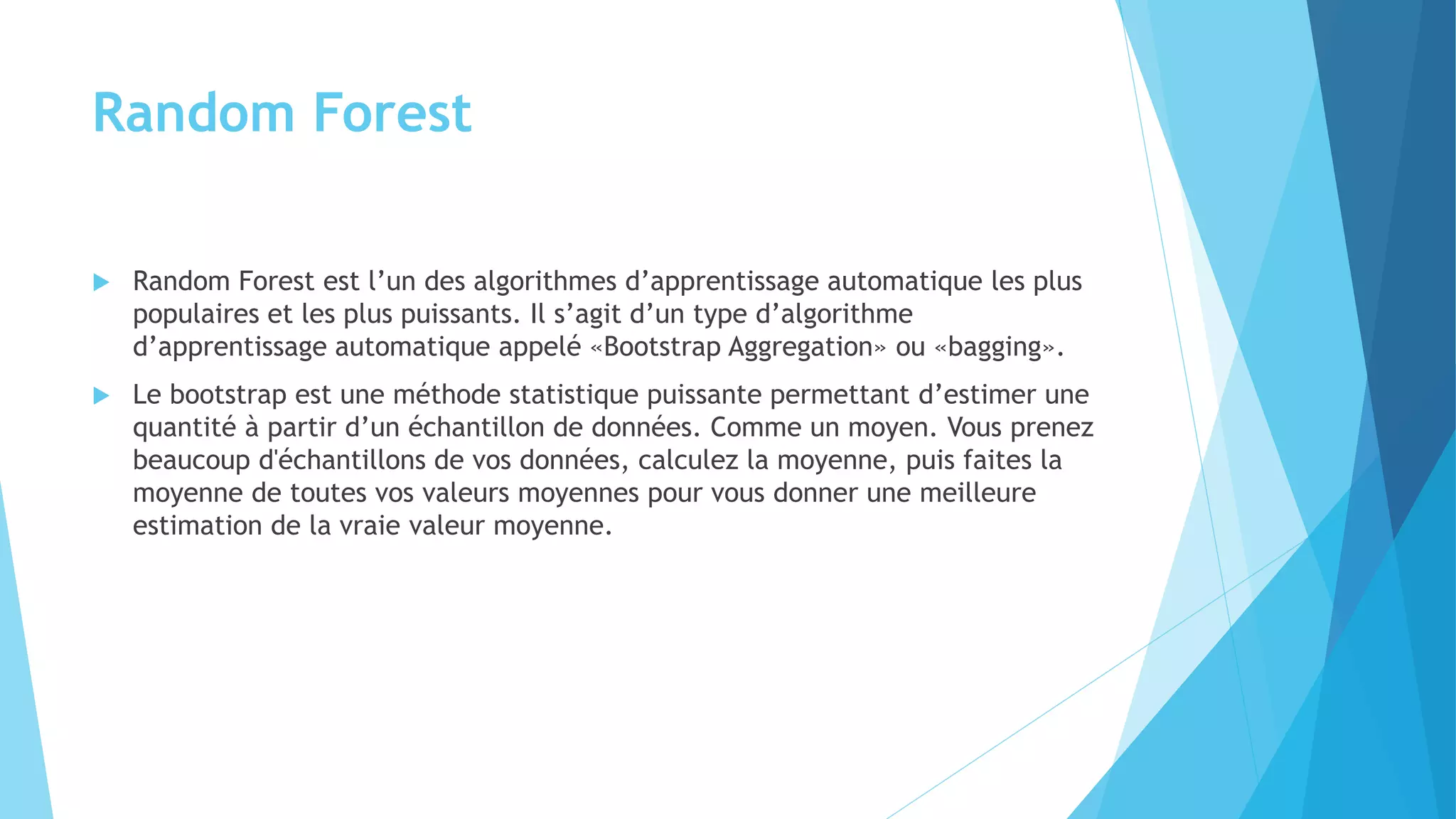 Random Forest
 Random Forest est l’un des algorithmes d’apprentissage automatique les plus
populaires et les plus puissants. Il s’agit d’un type d’algorithme
d’apprentissage automatique appelé «Bootstrap Aggregation» ou «bagging».
 Le bootstrap est une méthode statistique puissante permettant d’estimer une
quantité à partir d’un échantillon de données. Comme un moyen. Vous prenez
beaucoup d'échantillons de vos données, calculez la moyenne, puis faites la
moyenne de toutes vos valeurs moyennes pour vous donner une meilleure
estimation de la vraie valeur moyenne.
 