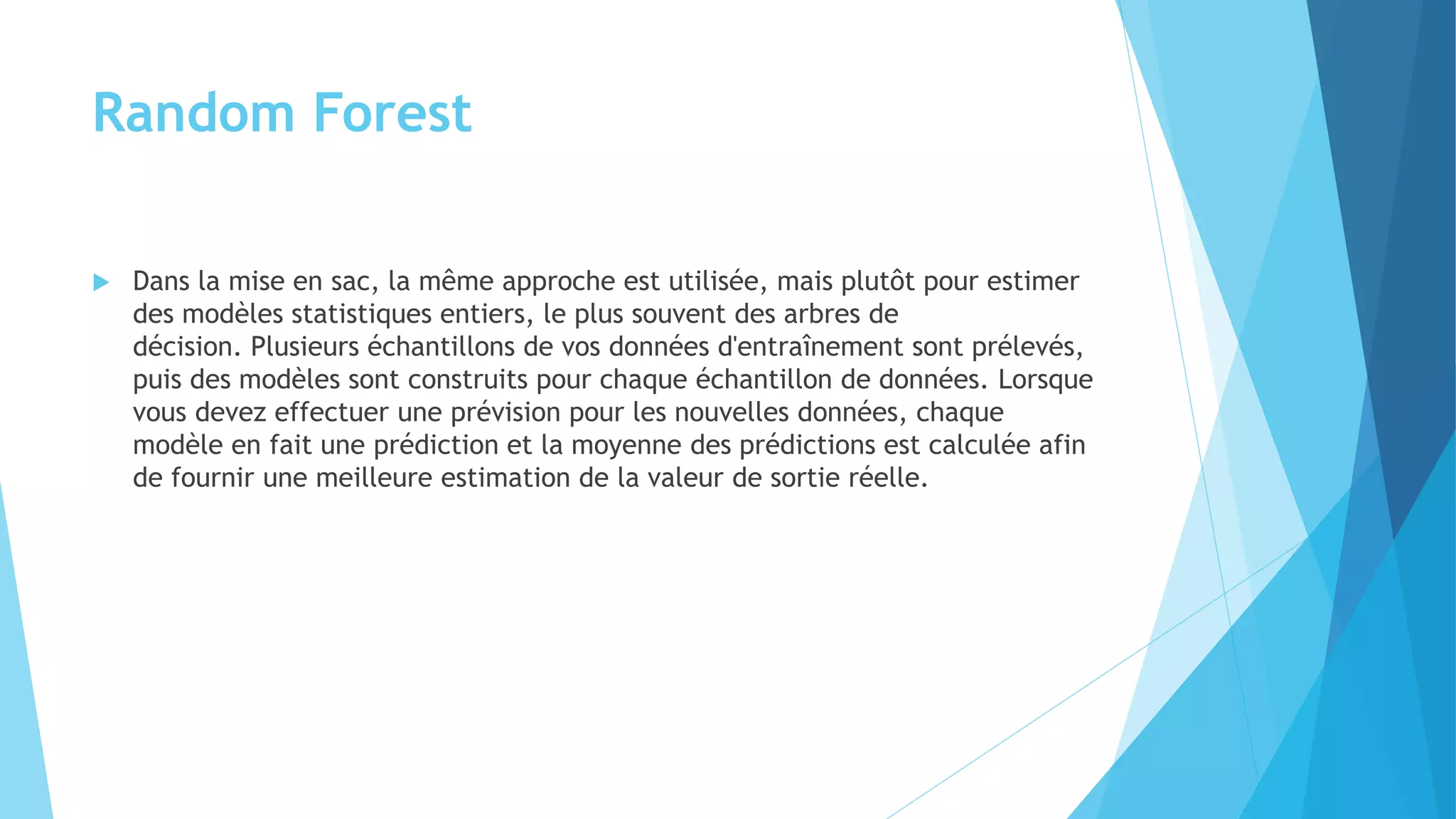 Random Forest
 Dans la mise en sac, la même approche est utilisée, mais plutôt pour estimer
des modèles statistiques entiers, le plus souvent des arbres de
décision. Plusieurs échantillons de vos données d'entraînement sont prélevés,
puis des modèles sont construits pour chaque échantillon de données. Lorsque
vous devez effectuer une prévision pour les nouvelles données, chaque
modèle en fait une prédiction et la moyenne des prédictions est calculée afin
de fournir une meilleure estimation de la valeur de sortie réelle.
 