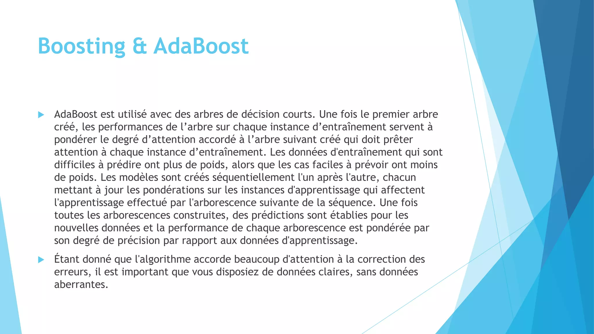 Boosting & AdaBoost
 AdaBoost est utilisé avec des arbres de décision courts. Une fois le premier arbre
créé, les performances de l’arbre sur chaque instance d’entraînement servent à
pondérer le degré d’attention accordé à l’arbre suivant créé qui doit prêter
attention à chaque instance d’entraînement. Les données d'entraînement qui sont
difficiles à prédire ont plus de poids, alors que les cas faciles à prévoir ont moins
de poids. Les modèles sont créés séquentiellement l'un après l'autre, chacun
mettant à jour les pondérations sur les instances d'apprentissage qui affectent
l'apprentissage effectué par l'arborescence suivante de la séquence. Une fois
toutes les arborescences construites, des prédictions sont établies pour les
nouvelles données et la performance de chaque arborescence est pondérée par
son degré de précision par rapport aux données d'apprentissage.
 Étant donné que l'algorithme accorde beaucoup d'attention à la correction des
erreurs, il est important que vous disposiez de données claires, sans données
aberrantes.
 