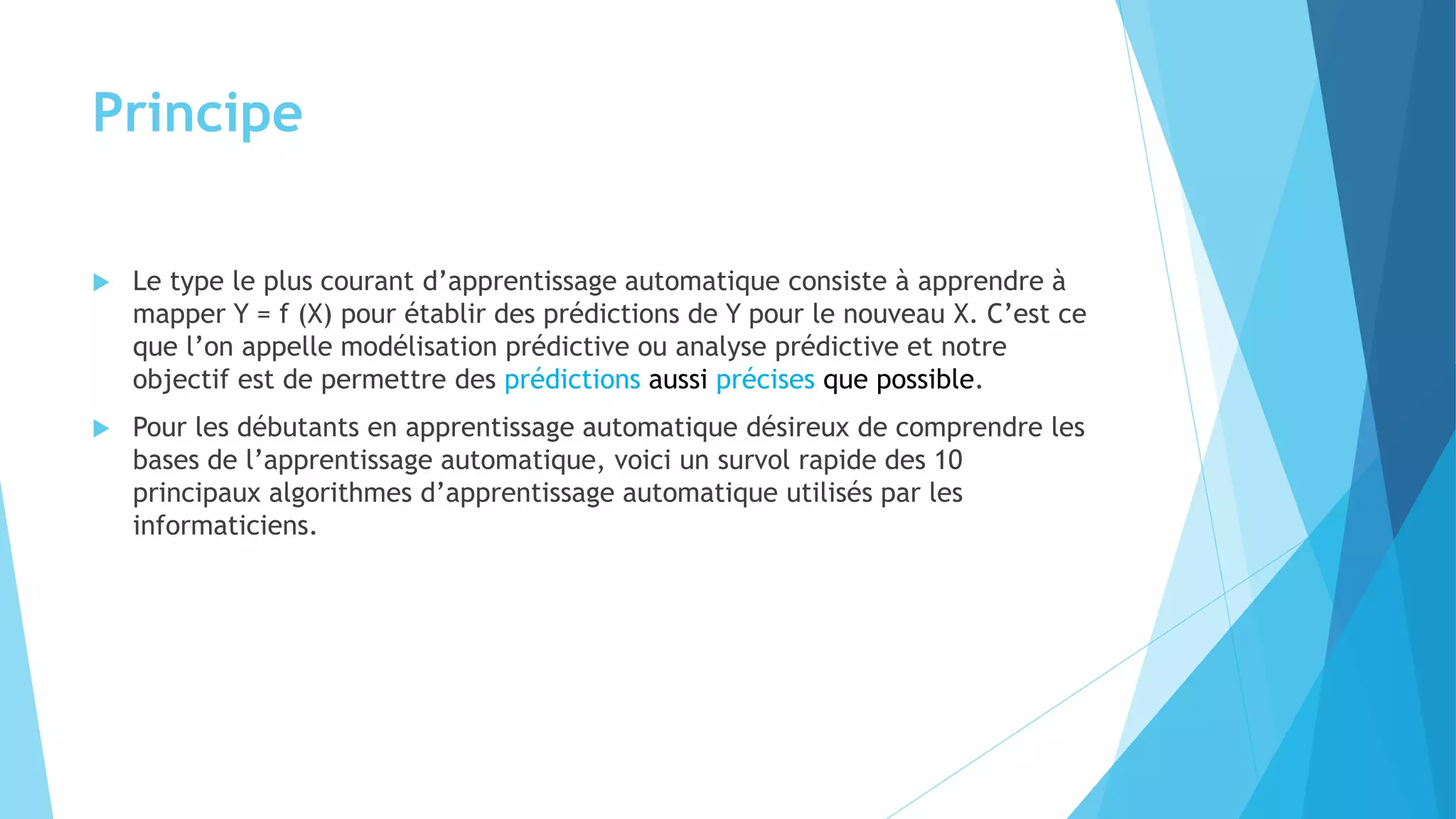Principe
 Le type le plus courant d’apprentissage automatique consiste à apprendre à
mapper Y = f (X) pour établir des prédictions de Y pour le nouveau X. C’est ce
que l’on appelle modélisation prédictive ou analyse prédictive et notre
objectif est de permettre des prédictions aussi précises que possible.
 Pour les débutants en apprentissage automatique désireux de comprendre les
bases de l’apprentissage automatique, voici un survol rapide des 10
principaux algorithmes d’apprentissage automatique utilisés par les
informaticiens.
 